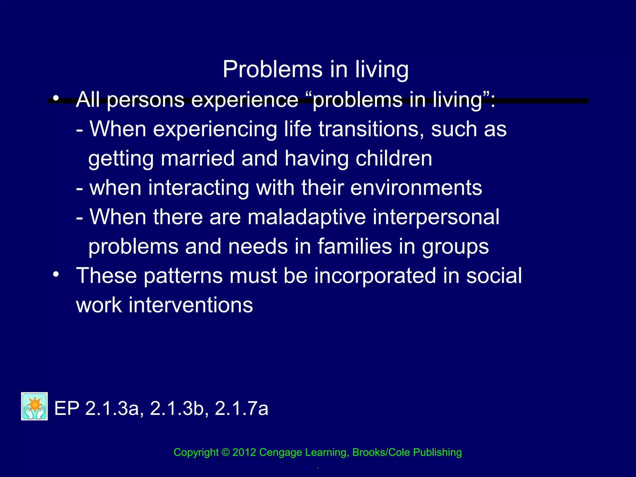 Problems in living
• All persons experience “problems in living”:
  - When experiencing life transitions, such as
    getting married and having children
  - when interacting with their environments
  - When there are maladaptive interpersonal
    problems and needs in families in groups
• These patterns must be incorporated in social
  work interventions



EP 2.1.3a, 2.1.3b, 2.1.7a

             Copyright © 2012 Cengage Learning, Brooks/Cole Publishing
                                        .
 