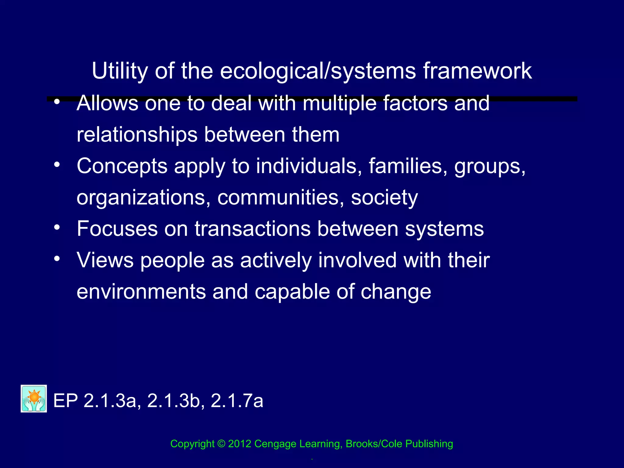 Utility of the ecological/systems framework
• Allows one to deal with multiple factors and
  relationships between them
• Concepts apply to individuals, families, groups,
  organizations, communities, society
• Focuses on transactions between systems
• Views people as actively involved with their
  environments and capable of change




EP 2.1.3a, 2.1.3b, 2.1.7a

             Copyright © 2012 Cengage Learning, Brooks/Cole Publishing
                                        .
 