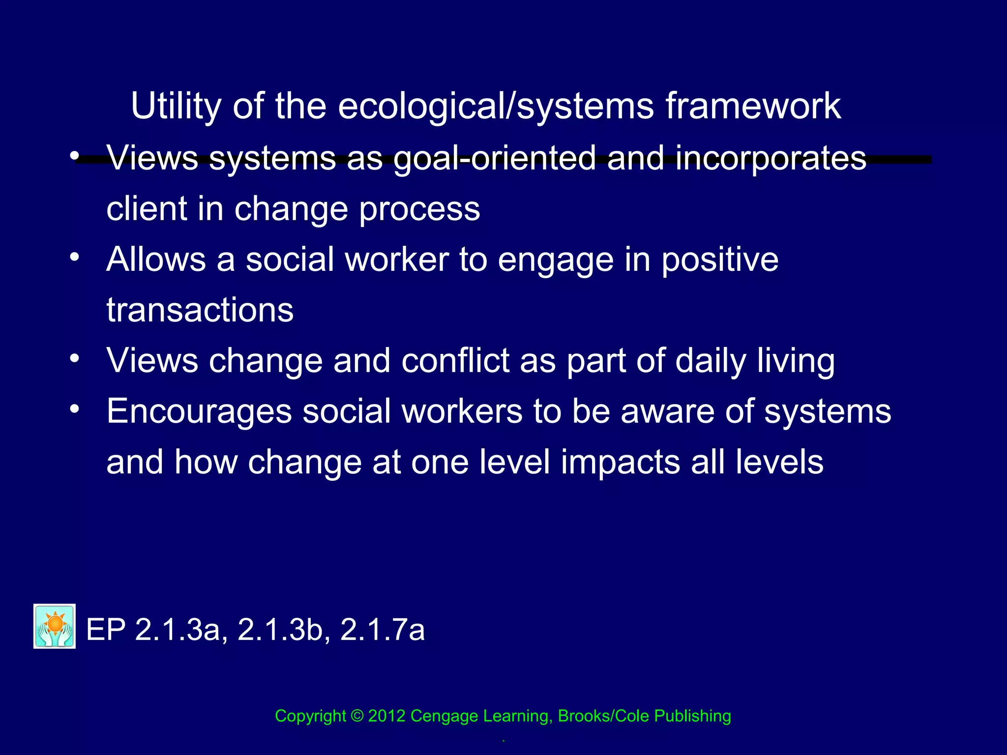Utility of the ecological/systems framework
• Views systems as goal-oriented and incorporates
  client in change process
• Allows a social worker to engage in positive
  transactions
• Views change and conflict as part of daily living
• Encourages social workers to be aware of systems
  and how change at one level impacts all levels



 EP 2.1.3a, 2.1.3b, 2.1.7a

              Copyright © 2012 Cengage Learning, Brooks/Cole Publishing
                                         .
 