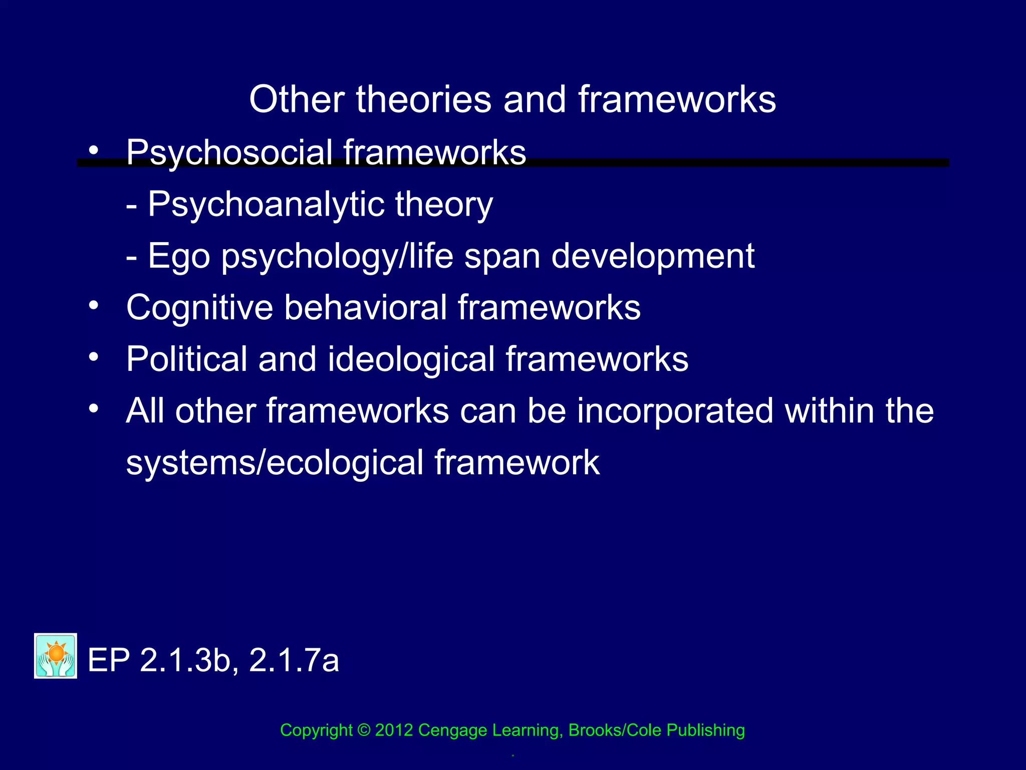 Other theories and frameworks
• Psychosocial frameworks
  - Psychoanalytic theory
  - Ego psychology/life span development
• Cognitive behavioral frameworks
• Political and ideological frameworks
• All other frameworks can be incorporated within the
  systems/ecological framework




EP 2.1.3b, 2.1.7a
            Copyright © 2012 Cengage Learning, Brooks/Cole Publishing
                                       .
 