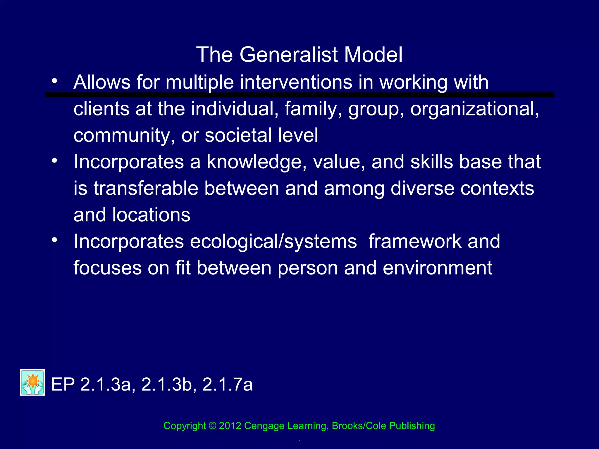 The Generalist Model
• Allows for multiple interventions in working with
  clients at the individual, family, group, organizational,
  community, or societal level
• Incorporates a knowledge, value, and skills base that
  is transferable between and among diverse contexts
  and locations
• Incorporates ecological/systems framework and
  focuses on fit between person and environment




EP 2.1.3a, 2.1.3b, 2.1.7a

             Copyright © 2012 Cengage Learning, Brooks/Cole Publishing
                                        .
 