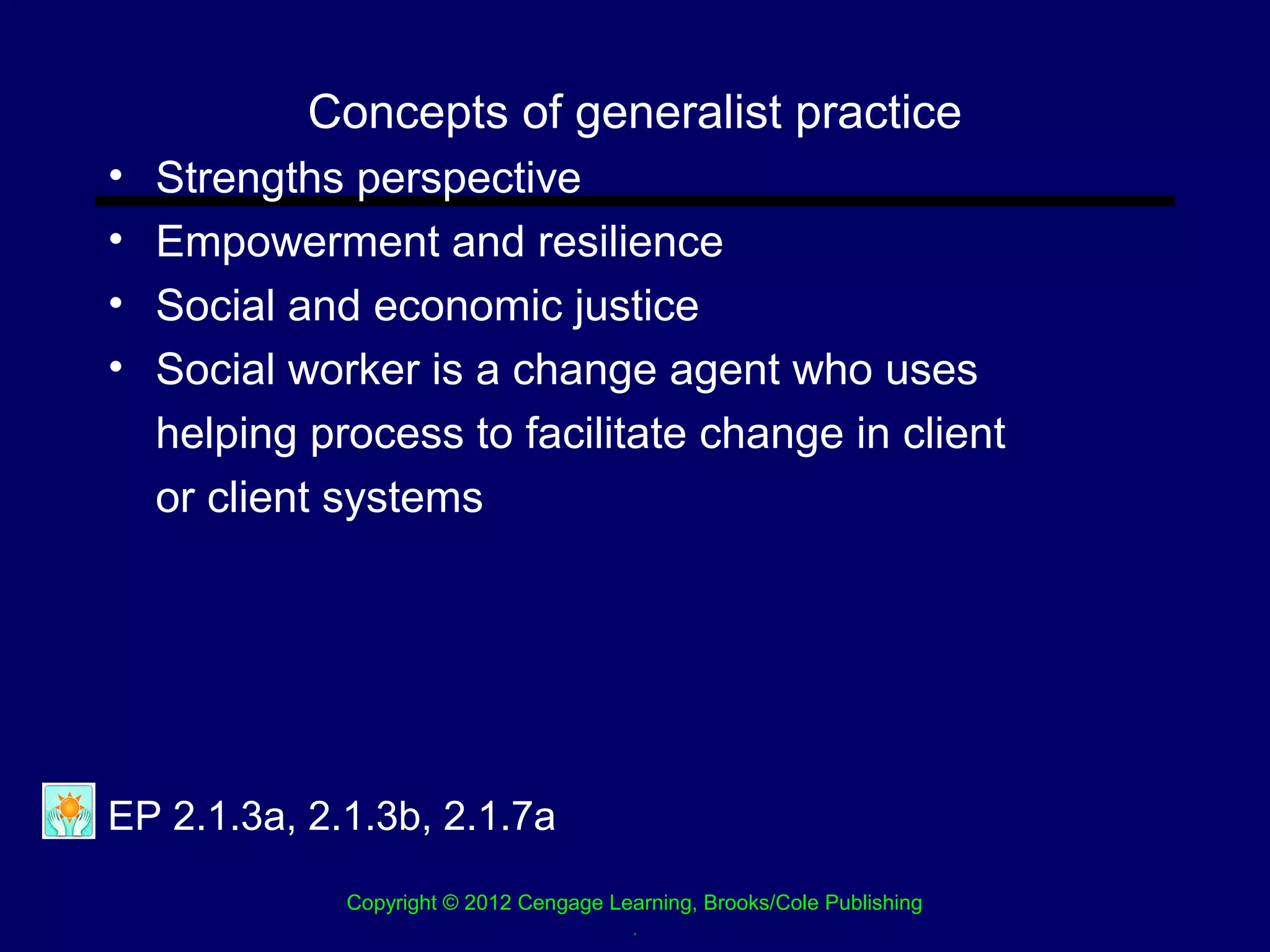 Concepts of generalist practice
•   Strengths perspective
•   Empowerment and resilience
•   Social and economic justice
•   Social worker is a change agent who uses
    helping process to facilitate change in client
    or client systems




EP 2.1.3a, 2.1.3b, 2.1.7a
              Copyright © 2012 Cengage Learning, Brooks/Cole Publishing
                                         .
 