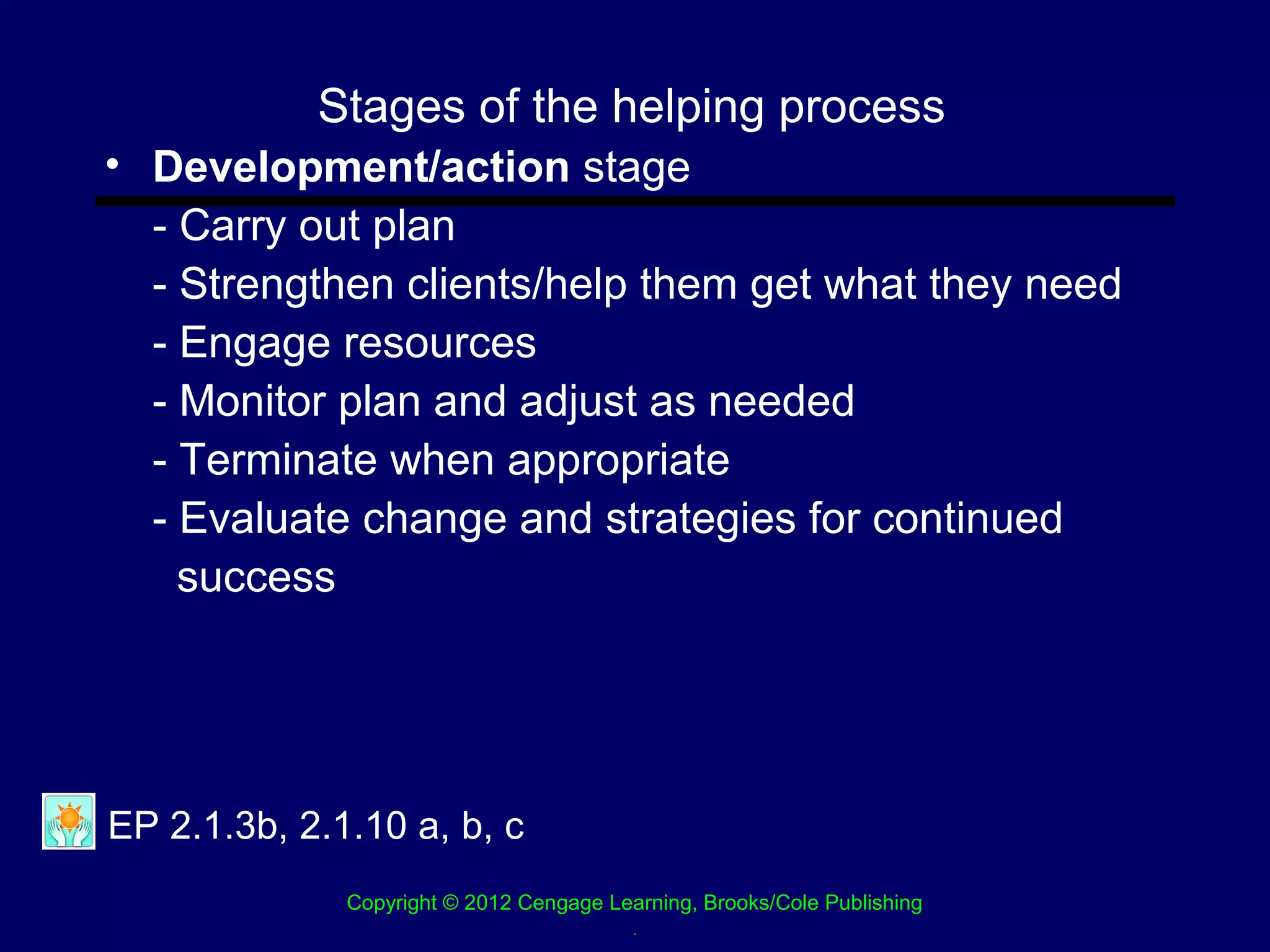 Stages of the helping process
• Development/action stage
  - Carry out plan
  - Strengthen clients/help them get what they need
  - Engage resources
  - Monitor plan and adjust as needed
  - Terminate when appropriate
  - Evaluate change and strategies for continued
    success




EP 2.1.3b, 2.1.10 a, b, c
              Copyright © 2012 Cengage Learning, Brooks/Cole Publishing
                                         .
 