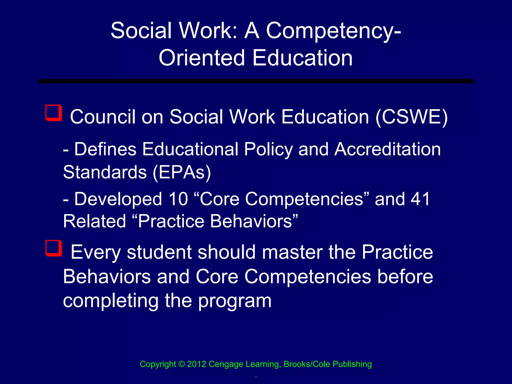 Social Work: A Competency-
           Oriented Education

 Council on Social Work Education (CSWE)
  - Defines Educational Policy and Accreditation
  Standards (EPAs)
  - Developed 10 “Core Competencies” and 41
  Related “Practice Behaviors”
 Every student should master the Practice
  Behaviors and Core Competencies before
  completing the program


           Copyright © 2012 Cengage Learning, Brooks/Cole Publishing
                                      .
 