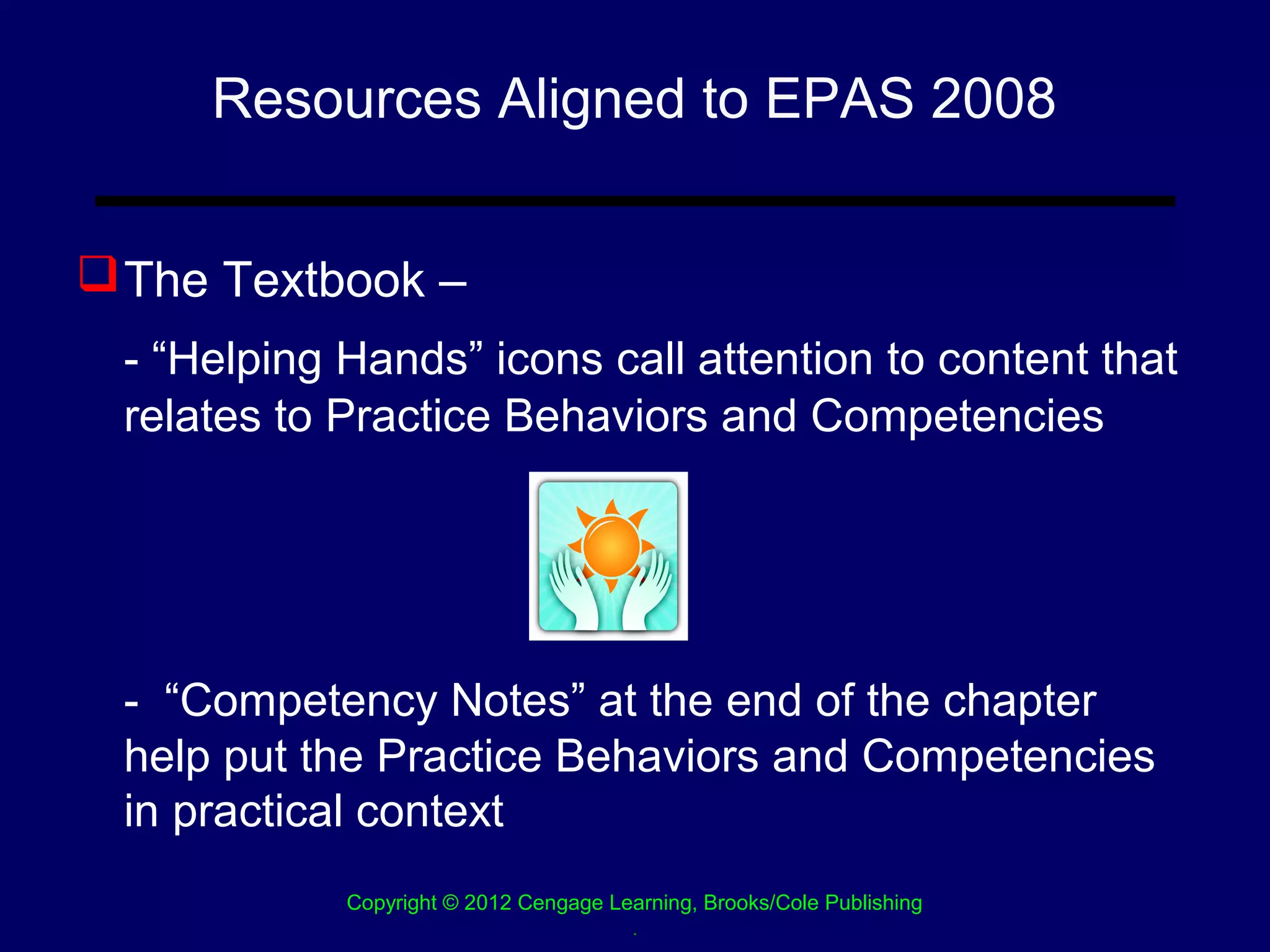 Resources Aligned to EPAS 2008


 The Textbook –
 - “Helping Hands” icons call attention to content that
 relates to Practice Behaviors and Competencies




 - “Competency Notes” at the end of the chapter
 help put the Practice Behaviors and Competencies
 in practical context
            Copyright © 2012 Cengage Learning, Brooks/Cole Publishing
                                       .
 