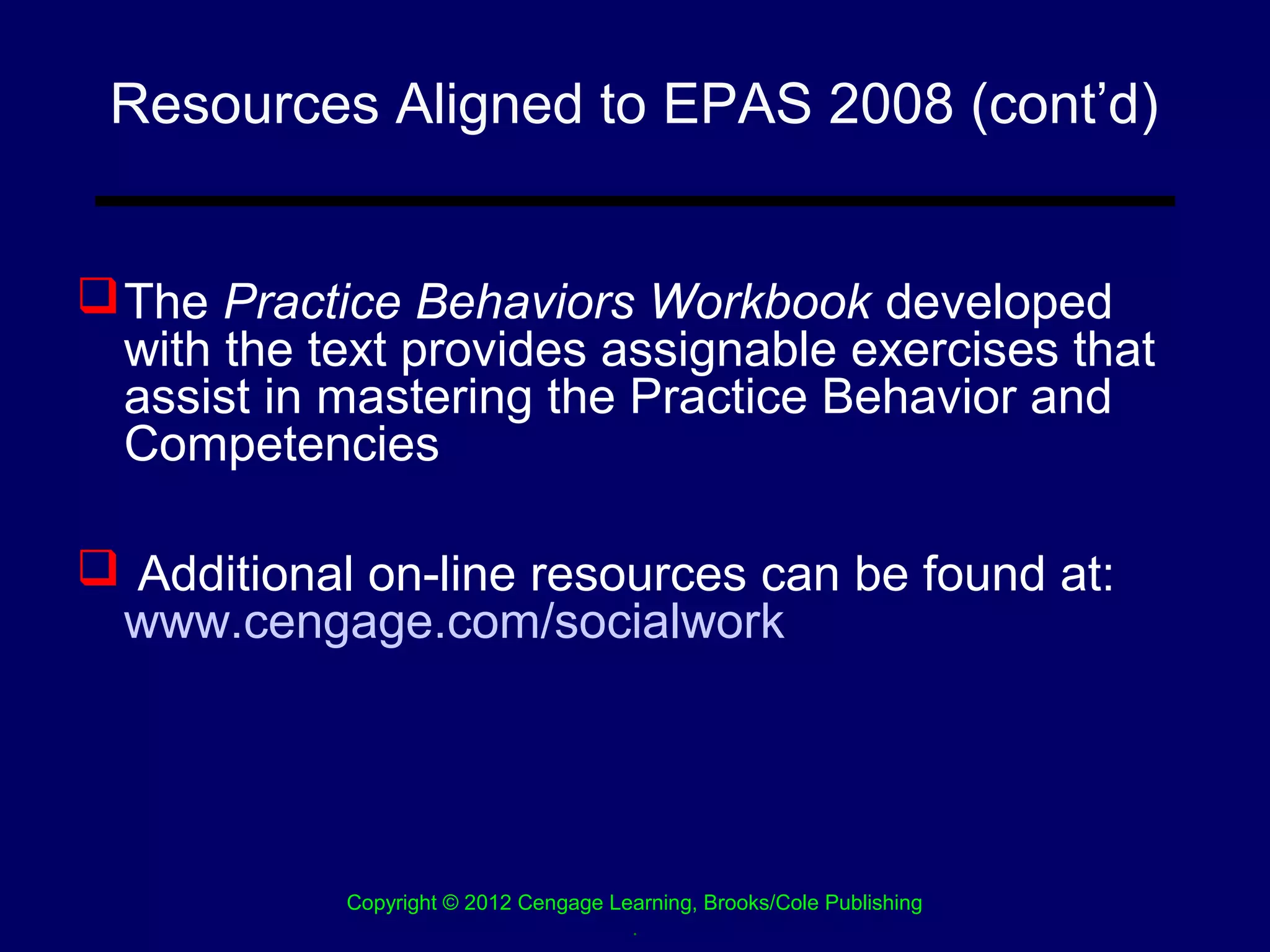 Resources Aligned to EPAS 2008 (cont’d)


 The Practice Behaviors Workbook developed
  with the text provides assignable exercises that
  assist in mastering the Practice Behavior and
  Competencies

 Additional on-line resources can be found at:
 www.cengage.com/socialwork




            Copyright © 2012 Cengage Learning, Brooks/Cole Publishing
                                       .
 