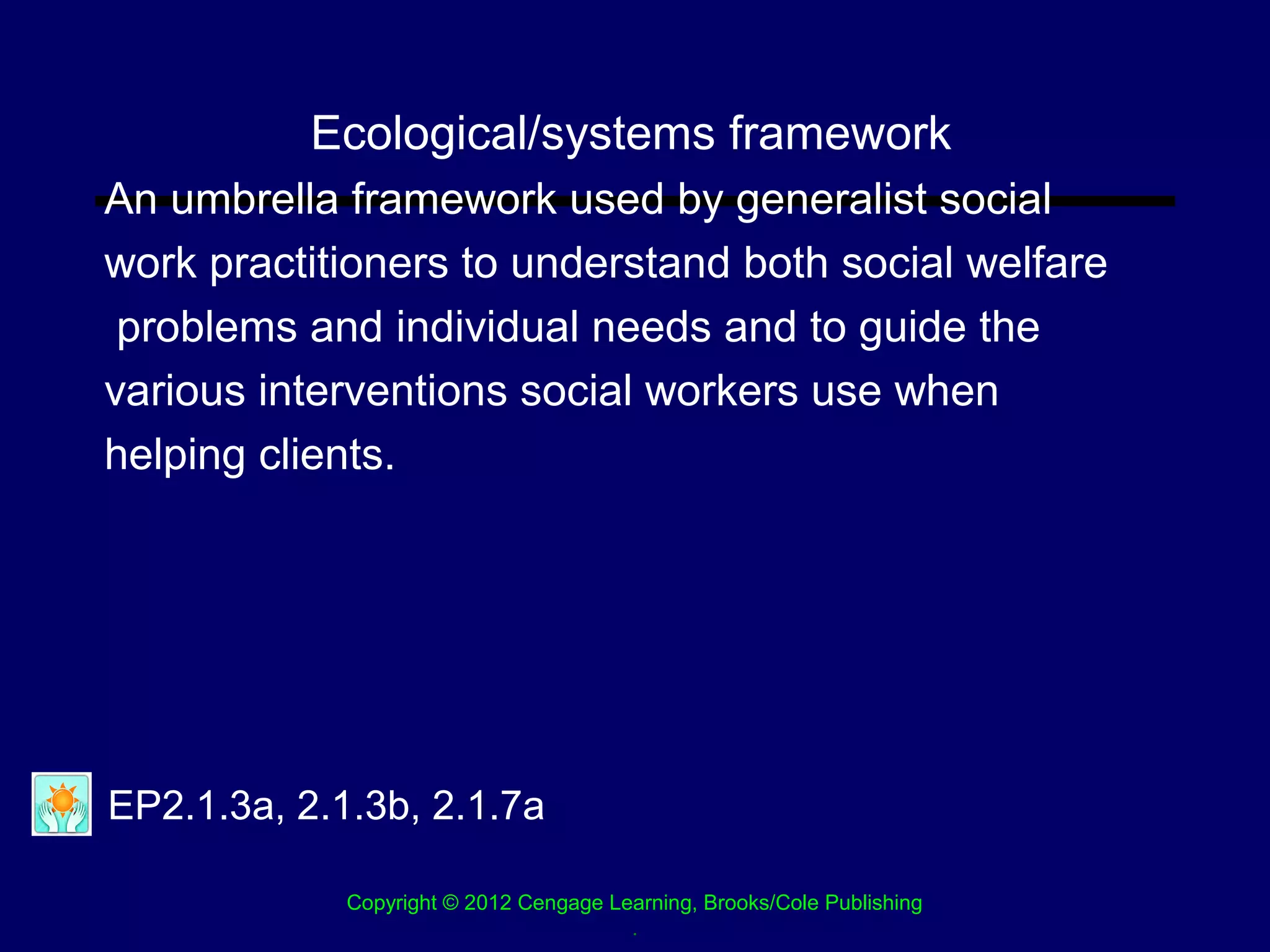 Ecological/systems framework
An umbrella framework used by generalist social
work practitioners to understand both social welfare
 problems and individual needs and to guide the
various interventions social workers use when
helping clients.




EP2.1.3a, 2.1.3b, 2.1.7a

             Copyright © 2012 Cengage Learning, Brooks/Cole Publishing
                                        .
 
