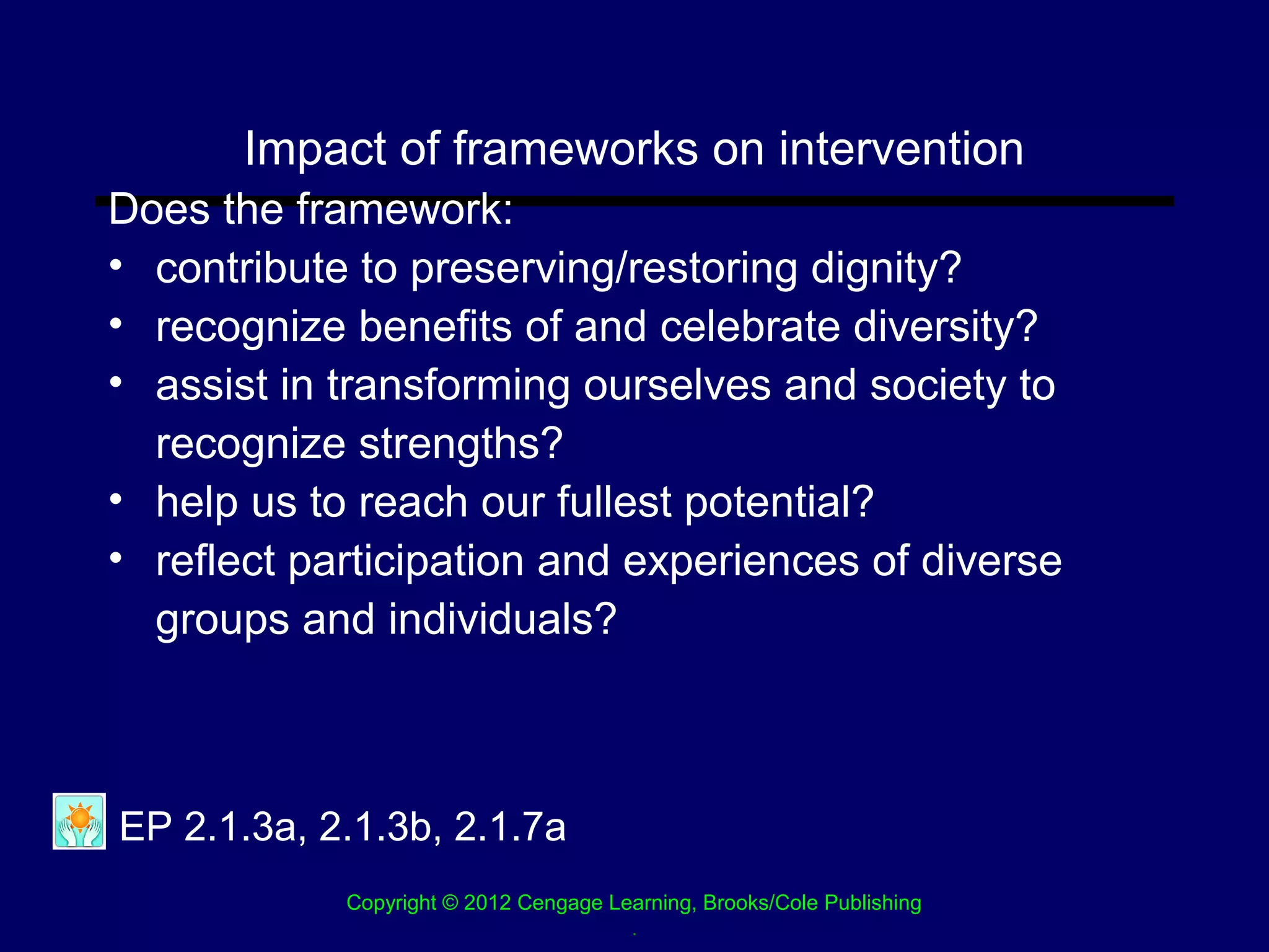 Impact of frameworks on intervention
Does the framework:
• contribute to preserving/restoring dignity?
• recognize benefits of and celebrate diversity?
• assist in transforming ourselves and society to
  recognize strengths?
• help us to reach our fullest potential?
• reflect participation and experiences of diverse
  groups and individuals?



EP 2.1.3a, 2.1.3b, 2.1.7a
            Copyright © 2012 Cengage Learning, Brooks/Cole Publishing
                                       .
 