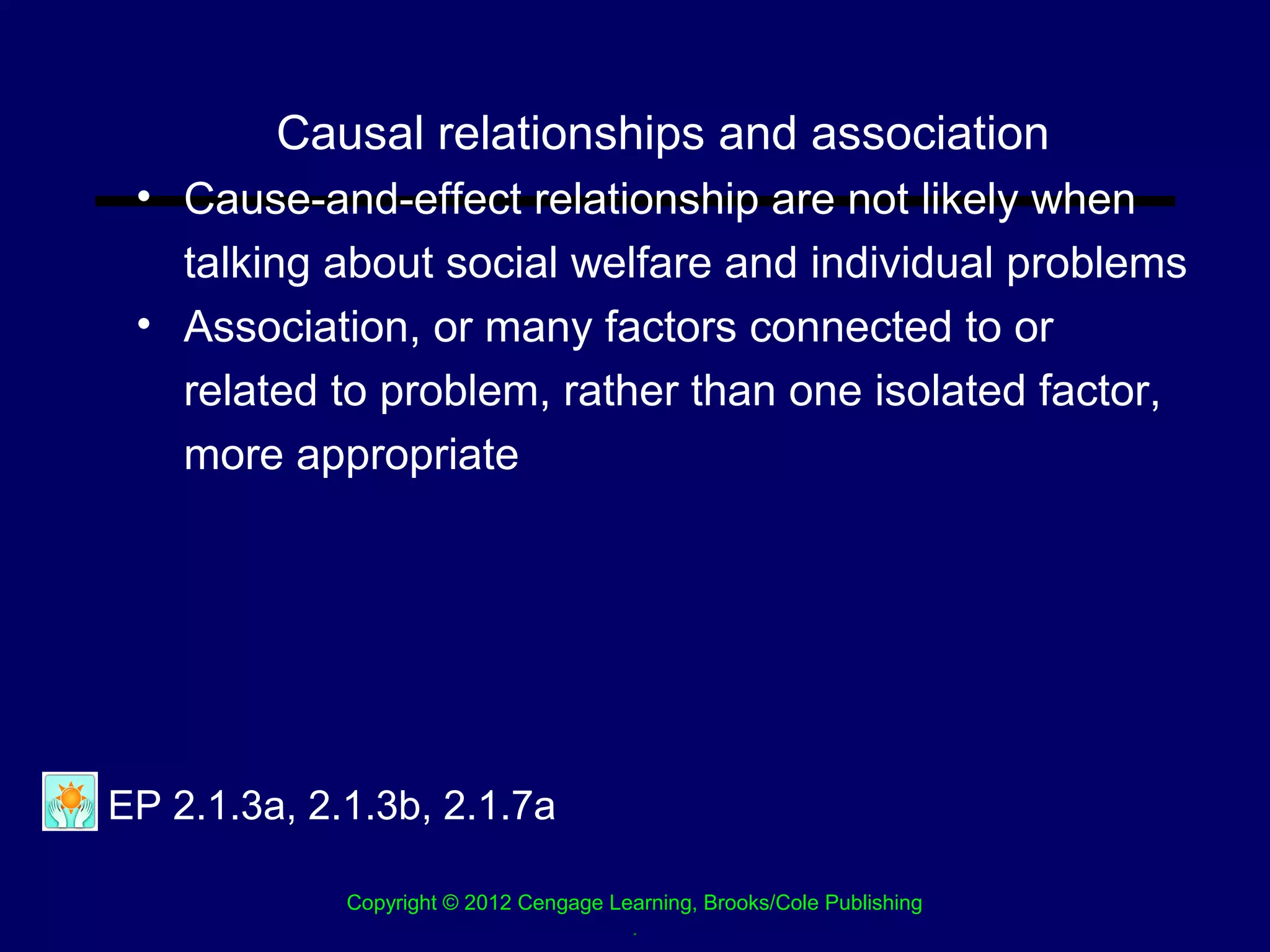 Causal relationships and association
 • Cause-and-effect relationship are not likely when
   talking about social welfare and individual problems
 • Association, or many factors connected to or
   related to problem, rather than one isolated factor,
   more appropriate




EP 2.1.3a, 2.1.3b, 2.1.7a

             Copyright © 2012 Cengage Learning, Brooks/Cole Publishing
                                        .
 
