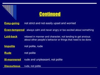 Easy-going not strict and not easily upset and worried Even-tempered   always calm and never angry or too excited about something Laid-back relaxed in manner and character, not tending to get anxious about other people’s behavior or things that need to be done Impolite not polite, rude Rude not polite Ill-mannered rude and unpleasant, not polite Discourteous rude, not polite Continued 