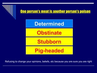 One person’s meat is another person’s poison Determined Refusing to change your opinions, beliefs, etc because you are sure you are right Obstinate Stubborn Pig-headed 