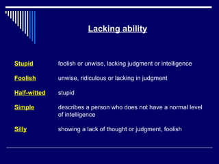 Lacking ability Stupid foolish or unwise, lacking judgment or intelligence Foolish unwise, ridiculous or lacking in judgment  Half-witted stupid Simple describes a person who does not have a normal level of intelligence Silly showing a lack of thought or judgment, foolish 