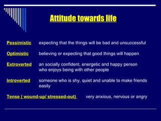 Attitude towards life Pessimistic expecting that the things will be bad and unsuccessful Optimistic believing or expecting that good things will happen Extroverted an socially confident, energetic and happy person  who enjoys being with other people Introverted someone who is shy, quiet and unable to make friends  easily Tense ( wound-up/ stressed-out)  very anxious, nervous or angry  