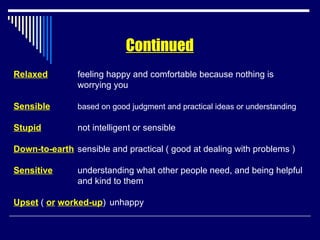 Relaxed feeling happy and comfortable because nothing is  worrying you Sensible based on good judgment and practical ideas or understanding Stupid not intelligent or sensible Down-to-earth sensible and practical ( good at dealing with problems ) Sensitive understanding what other people need, and being helpful and kind to them Upset  (  or   worked-up ) unhappy Continued 