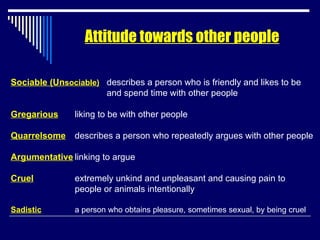 Attitude towards other people Sociable (Un sociable)   describes a person who is friendly and likes to be    and spend time with other people Gregarious liking to be with other people Quarrelsome describes a person who repeatedly argues with other people Argumentative linking to argue Cruel extremely unkind and unpleasant and causing pain to  people or animals intentionally Sadistic a person who obtains pleasure, sometimes sexual, by being cruel 