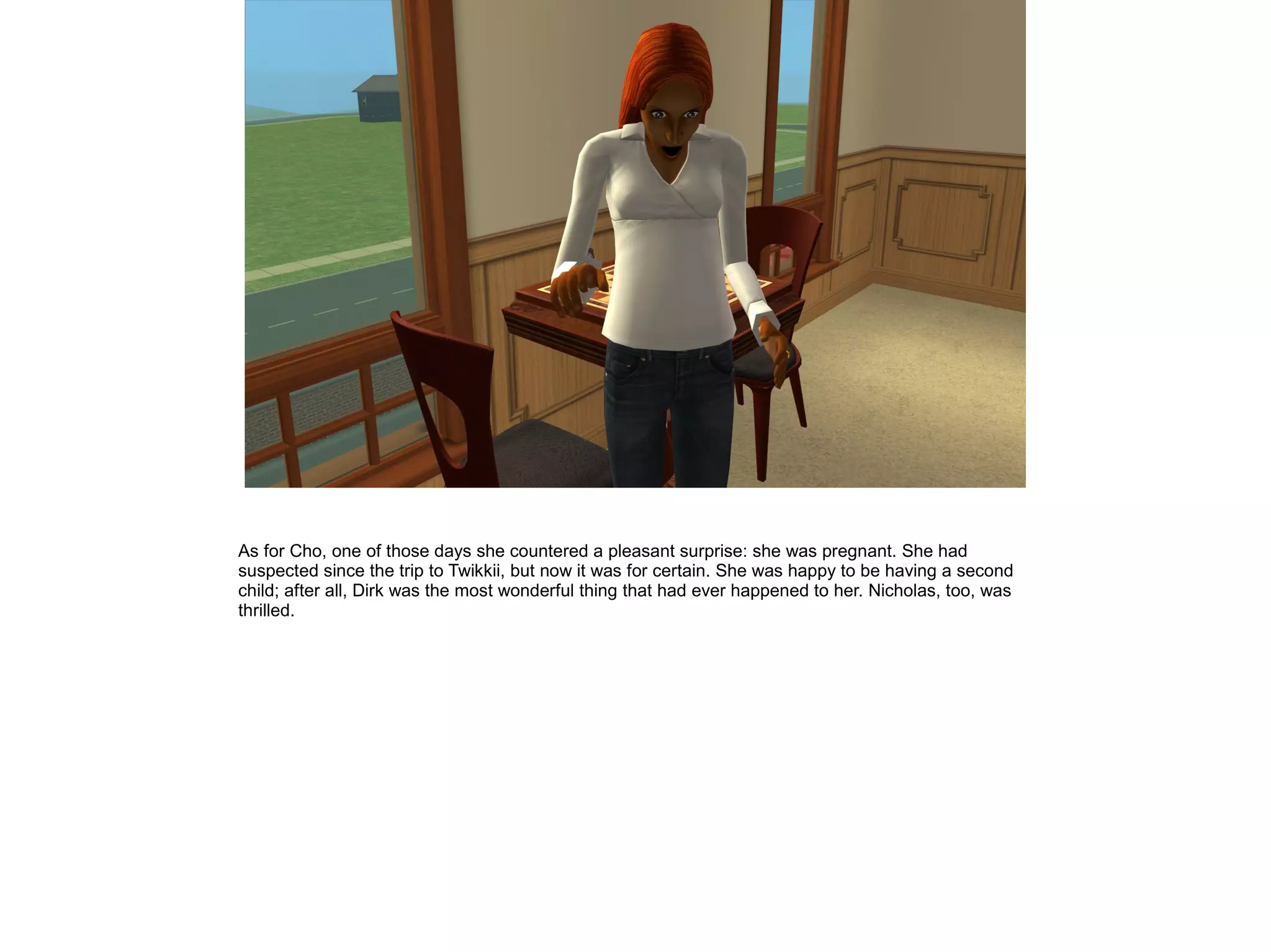 As for Cho, one of those days she countered a pleasant surprise: she was pregnant. She had
suspected since the trip to Twikkii, but now it was for certain. She was happy to be having a second
child; after all, Dirk was the most wonderful thing that had ever happened to her. Nicholas, too, was
thrilled.
 