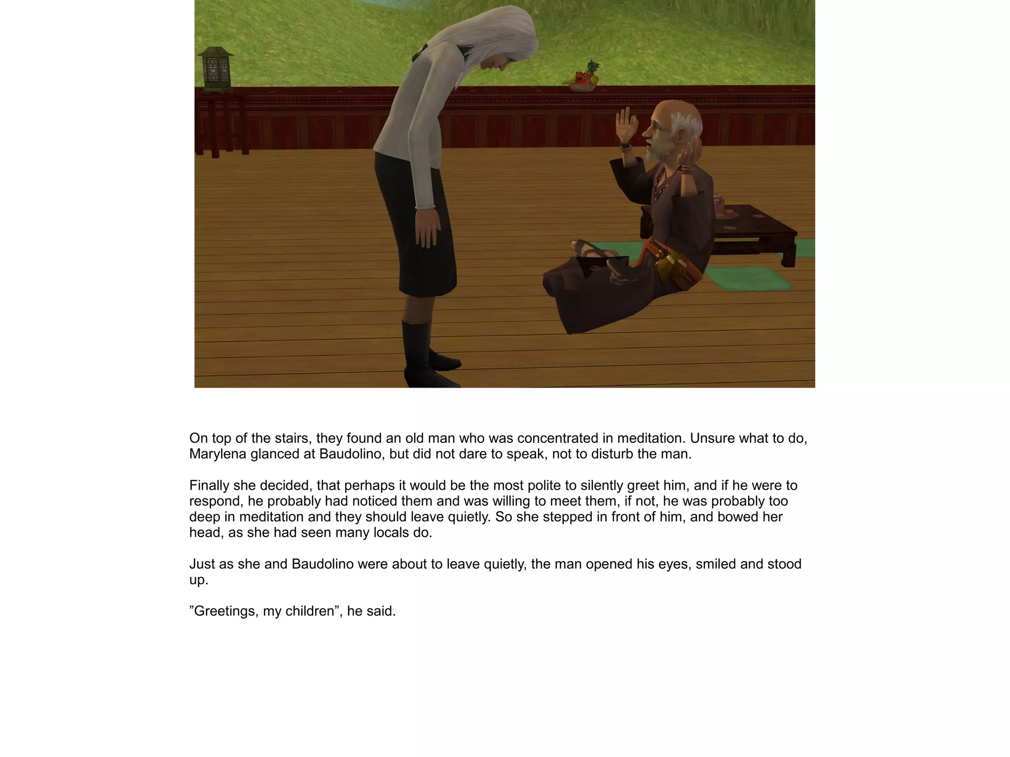 On top of the stairs, they found an old man who was concentrated in meditation. Unsure what to do,
Marylena glanced at Baudolino, but did not dare to speak, not to disturb the man.

Finally she decided, that perhaps it would be the most polite to silently greet him, and if he were to
respond, he probably had noticed them and was willing to meet them, if not, he was probably too
deep in meditation and they should leave quietly. So she stepped in front of him, and bowed her
head, as she had seen many locals do.

Just as she and Baudolino were about to leave quietly, the man opened his eyes, smiled and stood
up.

”Greetings, my children”, he said.
 
