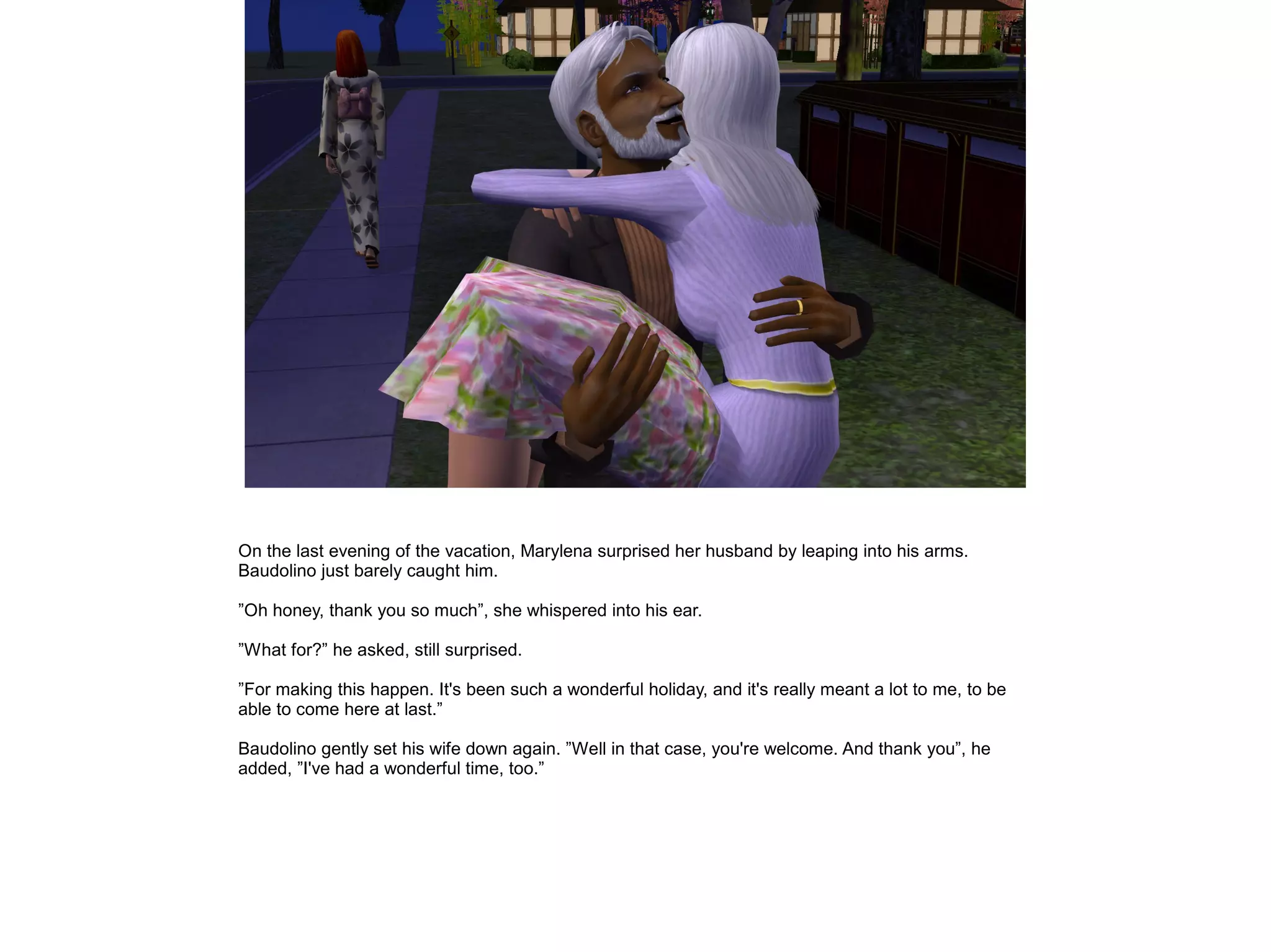 On the last evening of the vacation, Marylena surprised her husband by leaping into his arms.
Baudolino just barely caught him.

”Oh honey, thank you so much”, she whispered into his ear.

”What for?” he asked, still surprised.

”For making this happen. It's been such a wonderful holiday, and it's really meant a lot to me, to be
able to come here at last.”

Baudolino gently set his wife down again. ”Well in that case, you're welcome. And thank you”, he
added, ”I've had a wonderful time, too.”
 