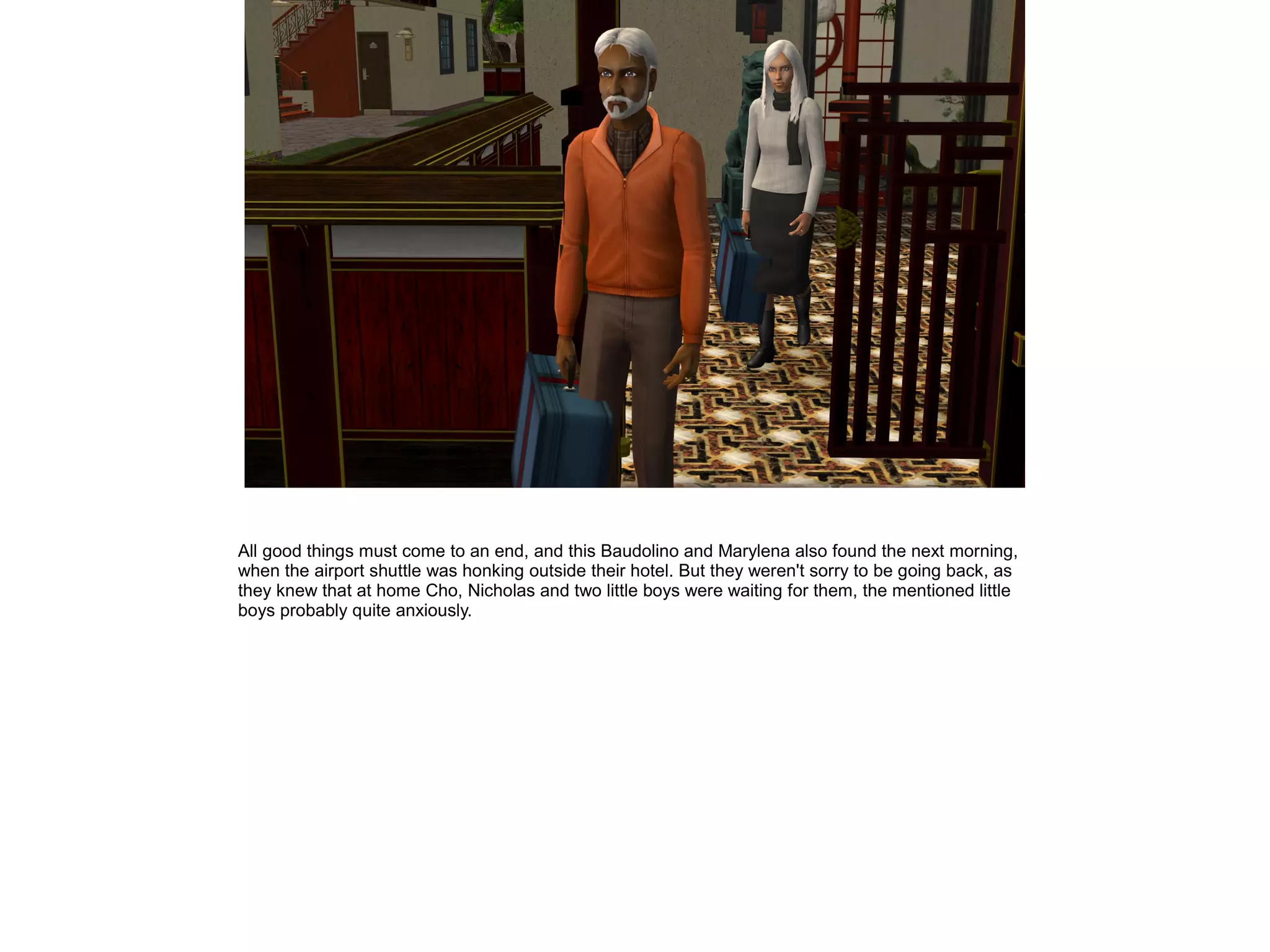 All good things must come to an end, and this Baudolino and Marylena also found the next morning,
when the airport shuttle was honking outside their hotel. But they weren't sorry to be going back, as
they knew that at home Cho, Nicholas and two little boys were waiting for them, the mentioned little
boys probably quite anxiously.
 