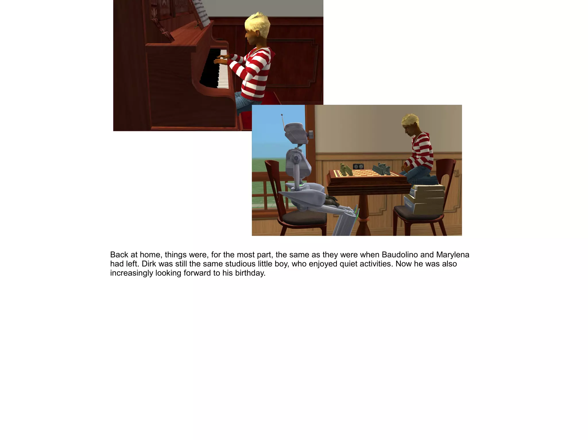 Back at home, things were, for the most part, the same as they were when Baudolino and Marylena
had left. Dirk was still the same studious little boy, who enjoyed quiet activities. Now he was also
increasingly looking forward to his birthday.
 