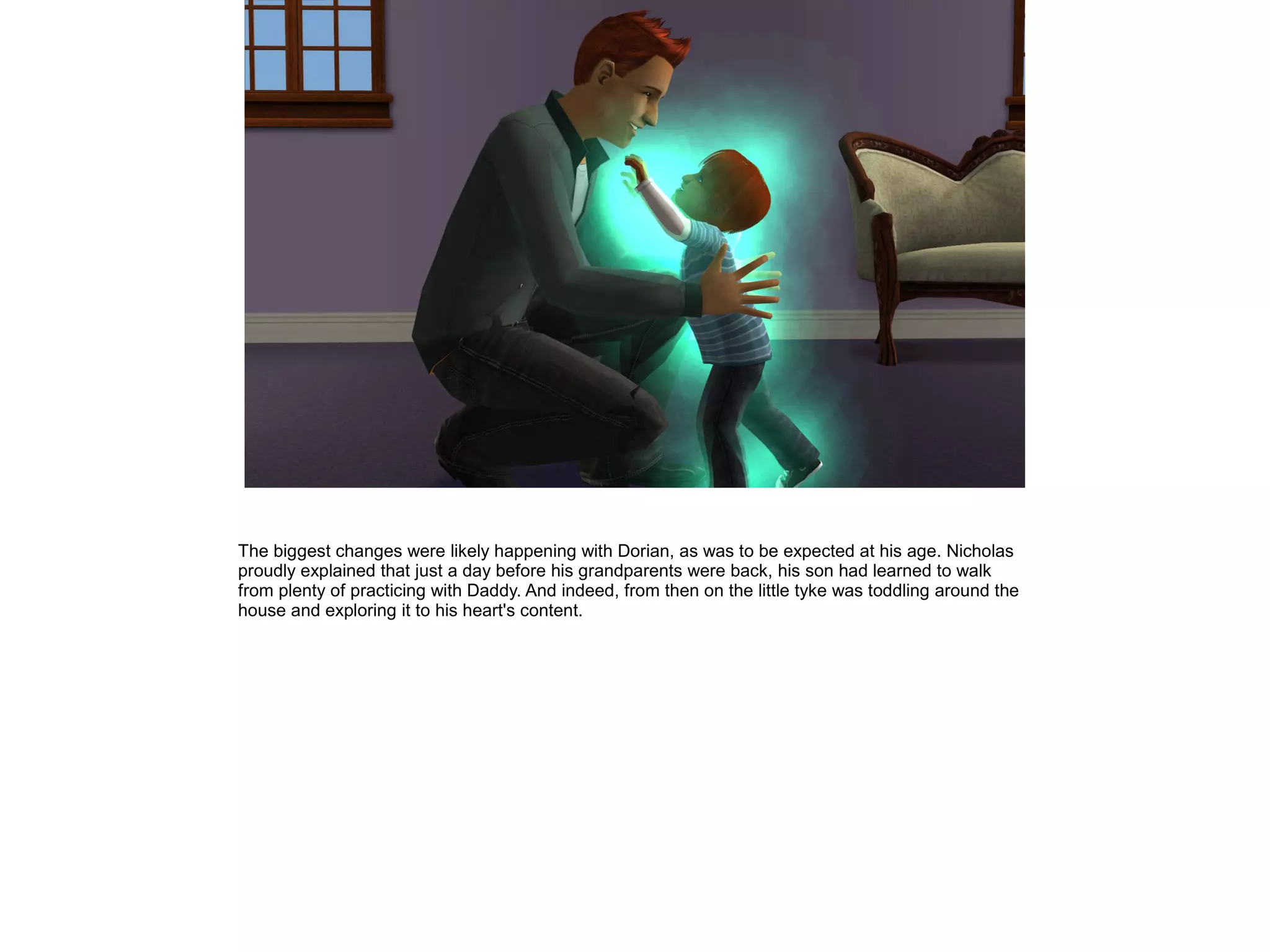 The biggest changes were likely happening with Dorian, as was to be expected at his age. Nicholas
proudly explained that just a day before his grandparents were back, his son had learned to walk
from plenty of practicing with Daddy. And indeed, from then on the little tyke was toddling around the
house and exploring it to his heart's content.
 
