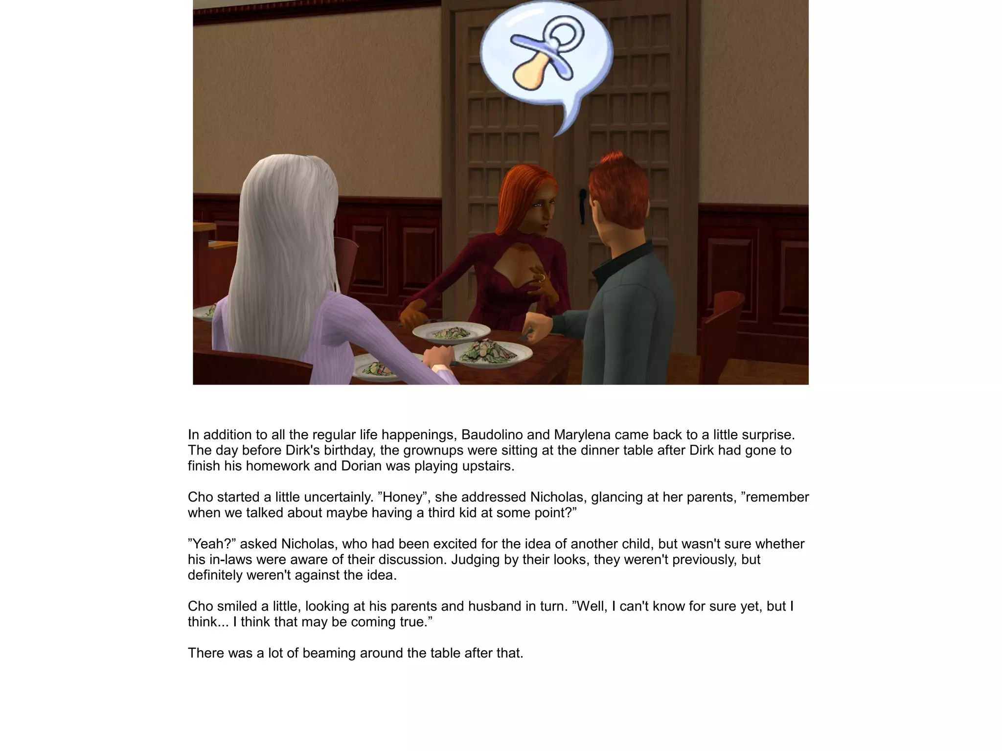In addition to all the regular life happenings, Baudolino and Marylena came back to a little surprise.
The day before Dirk's birthday, the grownups were sitting at the dinner table after Dirk had gone to
finish his homework and Dorian was playing upstairs.

Cho started a little uncertainly. ”Honey”, she addressed Nicholas, glancing at her parents, ”remember
when we talked about maybe having a third kid at some point?”

”Yeah?” asked Nicholas, who had been excited for the idea of another child, but wasn't sure whether
his in-laws were aware of their discussion. Judging by their looks, they weren't previously, but
definitely weren't against the idea.

Cho smiled a little, looking at his parents and husband in turn. ”Well, I can't know for sure yet, but I
think... I think that may be coming true.”

There was a lot of beaming around the table after that.
 