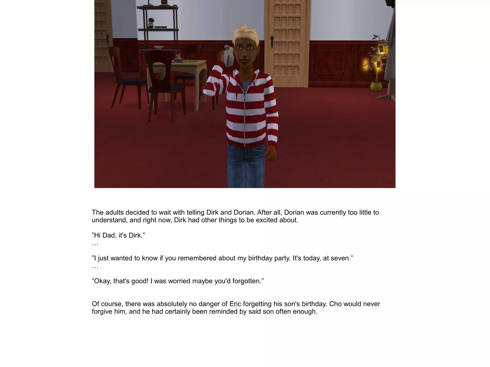The adults decided to wait with telling Dirk and Dorian. After all, Dorian was currently too little to
understand, and right now, Dirk had other things to be excited about.

”Hi Dad, it's Dirk.”
…

”I just wanted to know if you remembered about my birthday party. It's today, at seven.”
…

”Okay, that's good! I was worried maybe you'd forgotten.”


Of course, there was absolutely no danger of Eric forgetting his son's birthday. Cho would never
forgive him, and he had certainly been reminded by said son often enough.
 