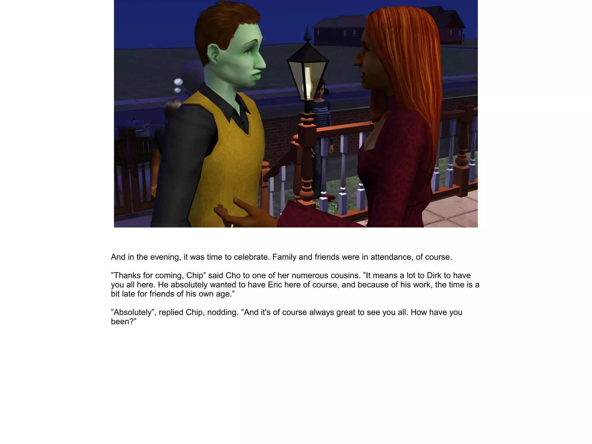 And in the evening, it was time to celebrate. Family and friends were in attendance, of course.

”Thanks for coming, Chip” said Cho to one of her numerous cousins. ”It means a lot to Dirk to have
you all here. He absolutely wanted to have Eric here of course, and because of his work, the time is a
bit late for friends of his own age.”

”Absolutely”, replied Chip, nodding. ”And it's of course always great to see you all. How have you
been?”
 