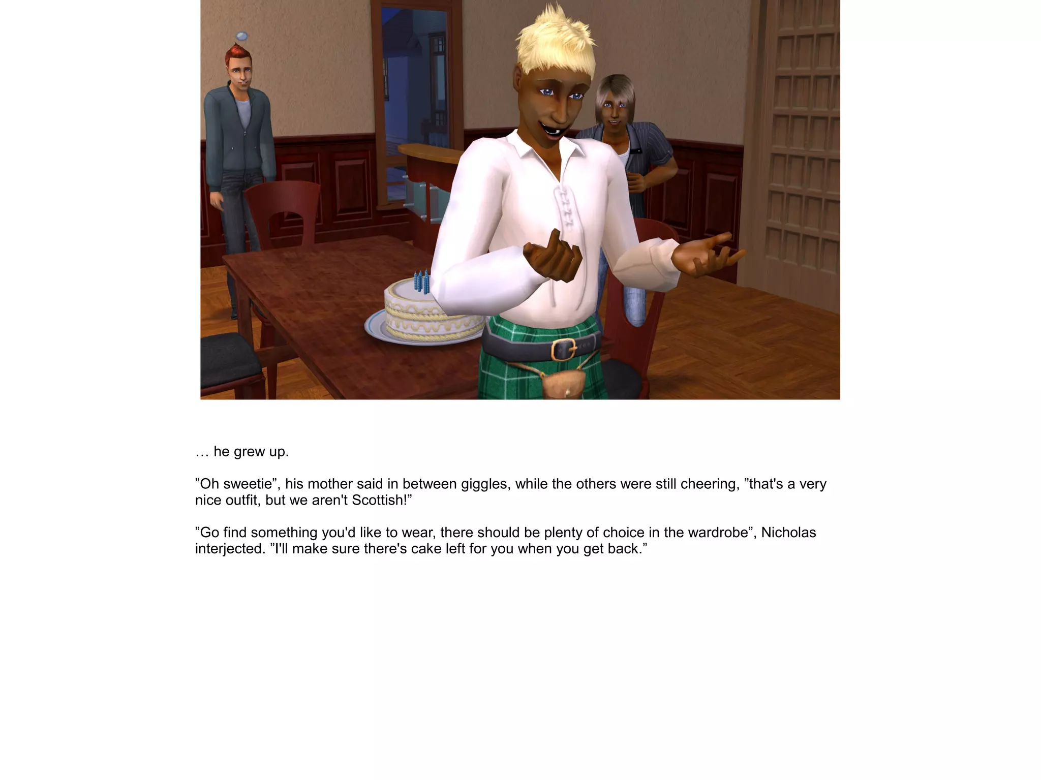 … he grew up.

”Oh sweetie”, his mother said in between giggles, while the others were still cheering, ”that's a very
nice outfit, but we aren't Scottish!”

”Go find something you'd like to wear, there should be plenty of choice in the wardrobe”, Nicholas
interjected. ”I'll make sure there's cake left for you when you get back.”
 