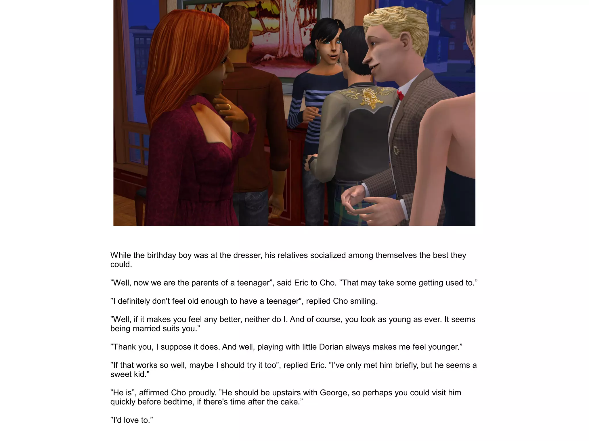 While the birthday boy was at the dresser, his relatives socialized among themselves the best they
could.

”Well, now we are the parents of a teenager”, said Eric to Cho. ”That may take some getting used to.”

”I definitely don't feel old enough to have a teenager”, replied Cho smiling.

”Well, if it makes you feel any better, neither do I. And of course, you look as young as ever. It seems
being married suits you.”

”Thank you, I suppose it does. And well, playing with little Dorian always makes me feel younger.”

”If that works so well, maybe I should try it too”, replied Eric. ”I've only met him briefly, but he seems a
sweet kid.”

”He is”, affirmed Cho proudly. ”He should be upstairs with George, so perhaps you could visit him
quickly before bedtime, if there's time after the cake.”

”I'd love to.”
 
