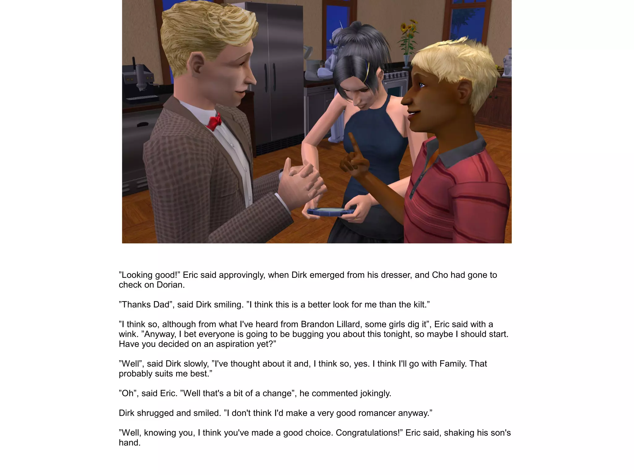 ”Looking good!” Eric said approvingly, when Dirk emerged from his dresser, and Cho had gone to
check on Dorian.

”Thanks Dad”, said Dirk smiling. ”I think this is a better look for me than the kilt.”

”I think so, although from what I've heard from Brandon Lillard, some girls dig it”, Eric said with a
wink. ”Anyway, I bet everyone is going to be bugging you about this tonight, so maybe I should start.
Have you decided on an aspiration yet?”

”Well”, said Dirk slowly, ”I've thought about it and, I think so, yes. I think I'll go with Family. That
probably suits me best.”

”Oh”, said Eric. ”Well that's a bit of a change”, he commented jokingly.

Dirk shrugged and smiled. ”I don't think I'd make a very good romancer anyway.”

”Well, knowing you, I think you've made a good choice. Congratulations!” Eric said, shaking his son's
hand.
 