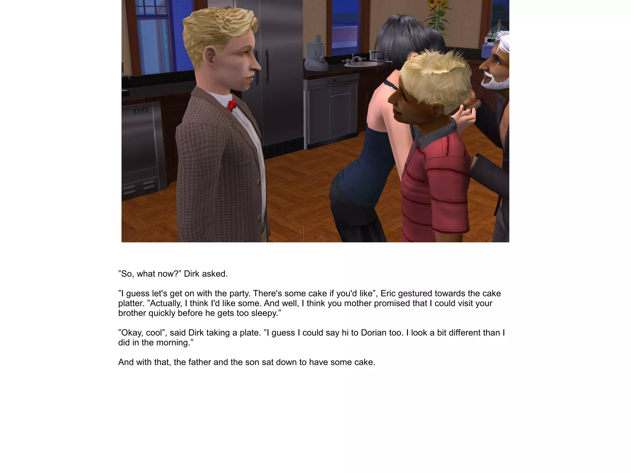 ”So, what now?” Dirk asked.

”I guess let's get on with the party. There's some cake if you'd like”, Eric gestured towards the cake
platter. ”Actually, I think I'd like some. And well, I think you mother promised that I could visit your
brother quickly before he gets too sleepy.”

”Okay, cool”, said Dirk taking a plate. ”I guess I could say hi to Dorian too. I look a bit different than I
did in the morning.”

And with that, the father and the son sat down to have some cake.
 