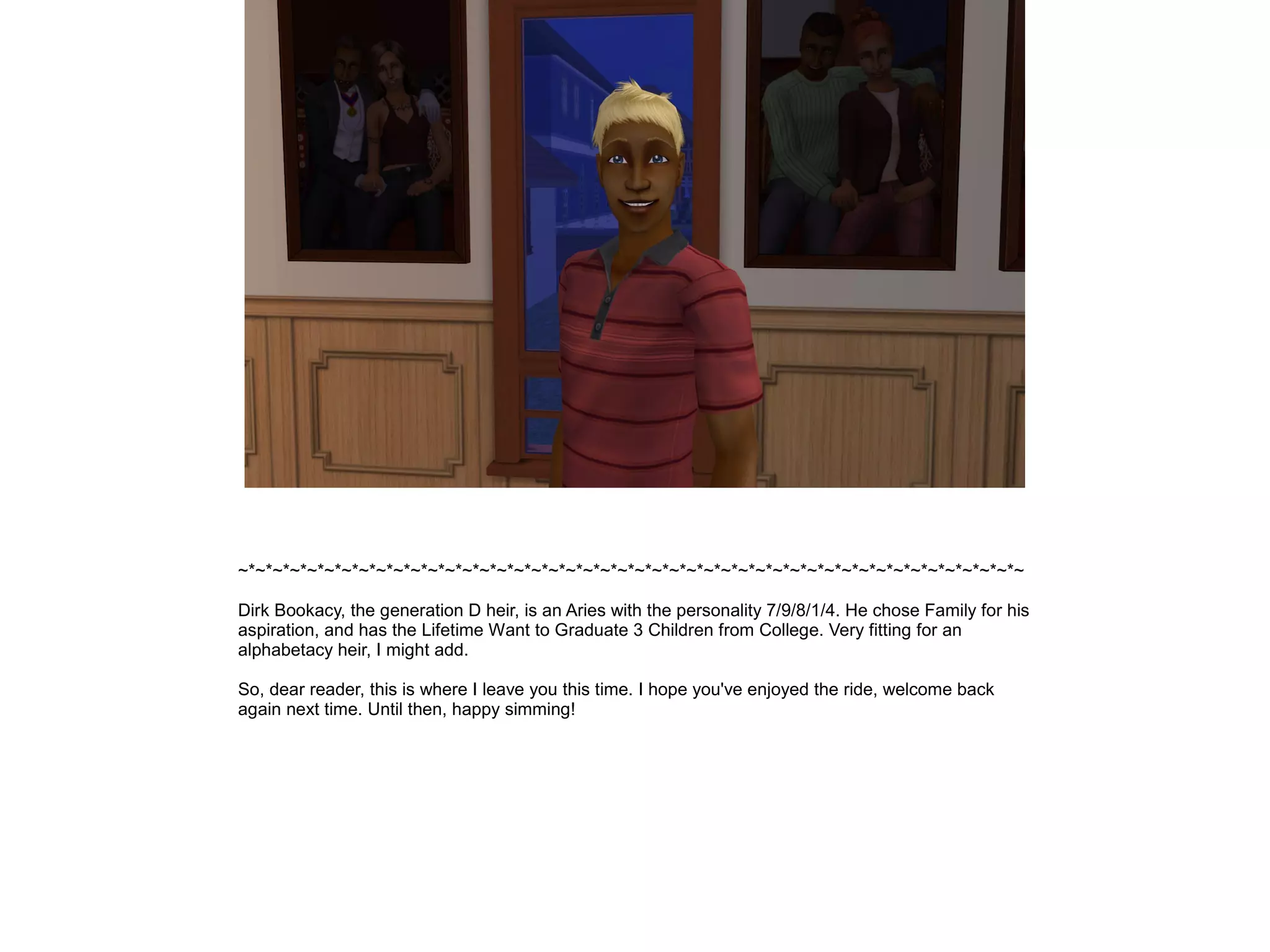 ~*~*~*~*~*~*~*~*~*~*~*~*~*~*~*~*~*~*~*~*~*~*~*~*~*~*~*~*~*~*~*~*~*~*~*~*~*~*~*~*~*~*~*~*~*~

Dirk Bookacy, the generation D heir, is an Aries with the personality 7/9/8/1/4. He chose Family for his
aspiration, and has the Lifetime Want to Graduate 3 Children from College. Very fitting for an
alphabetacy heir, I might add.

So, dear reader, this is where I leave you this time. I hope you've enjoyed the ride, welcome back
again next time. Until then, happy simming!
 