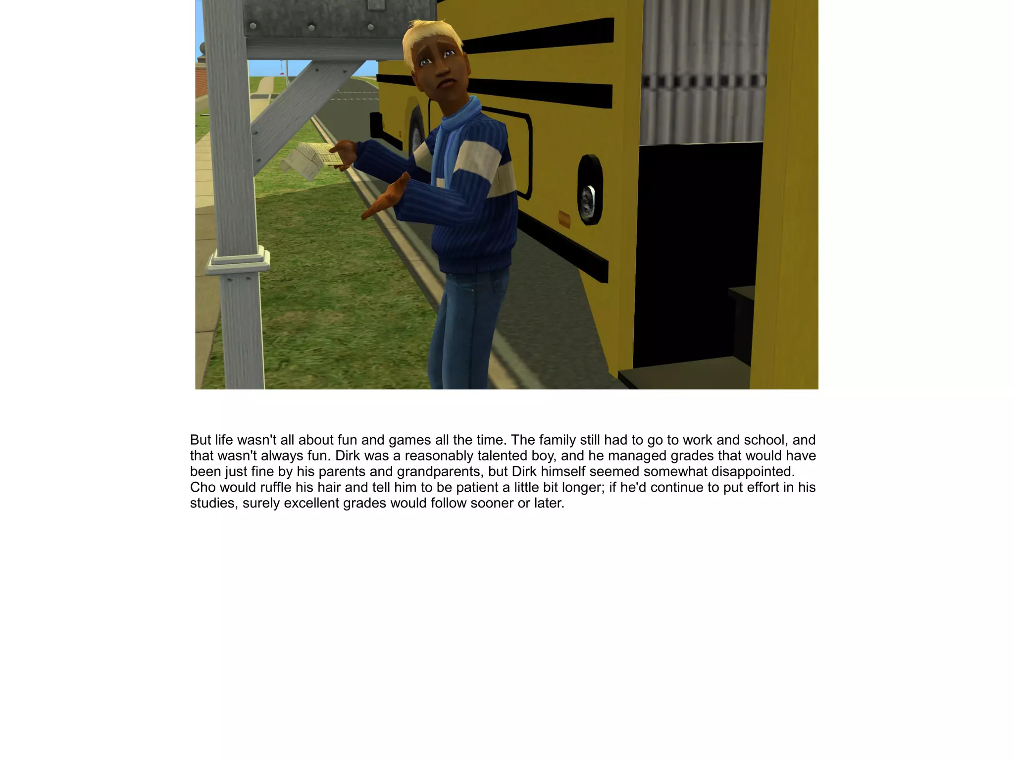 But life wasn't all about fun and games all the time. The family still had to go to work and school, and
that wasn't always fun. Dirk was a reasonably talented boy, and he managed grades that would have
been just fine by his parents and grandparents, but Dirk himself seemed somewhat disappointed.
Cho would ruffle his hair and tell him to be patient a little bit longer; if he'd continue to put effort in his
studies, surely excellent grades would follow sooner or later.
 