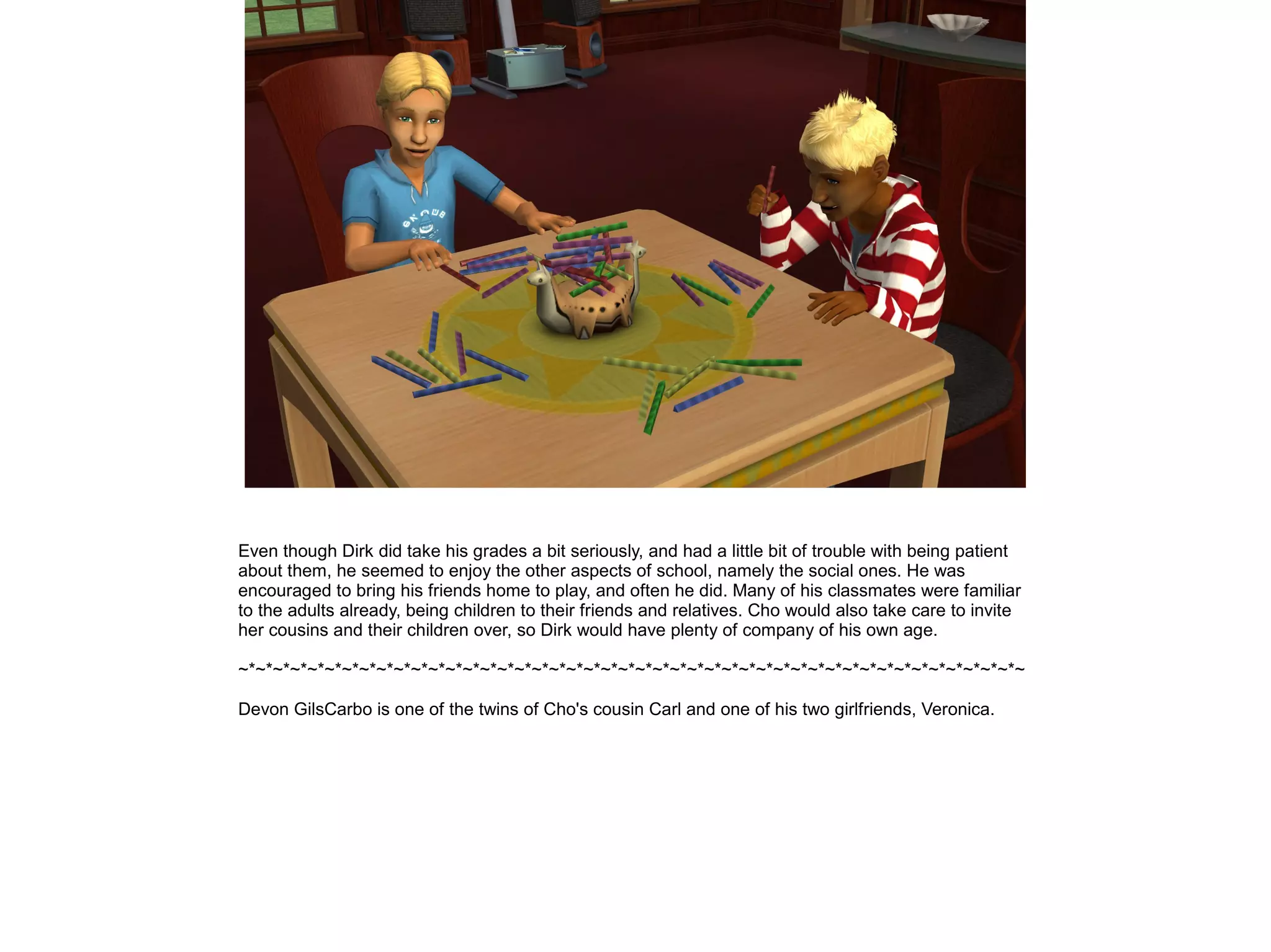 Even though Dirk did take his grades a bit seriously, and had a little bit of trouble with being patient
about them, he seemed to enjoy the other aspects of school, namely the social ones. He was
encouraged to bring his friends home to play, and often he did. Many of his classmates were familiar
to the adults already, being children to their friends and relatives. Cho would also take care to invite
her cousins and their children over, so Dirk would have plenty of company of his own age.

~*~*~*~*~*~*~*~*~*~*~*~*~*~*~*~*~*~*~*~*~*~*~*~*~*~*~*~*~*~*~*~*~*~*~*~*~*~*~*~*~*~*~*~*~*~

Devon GilsCarbo is one of the twins of Cho's cousin Carl and one of his two girlfriends, Veronica.
 