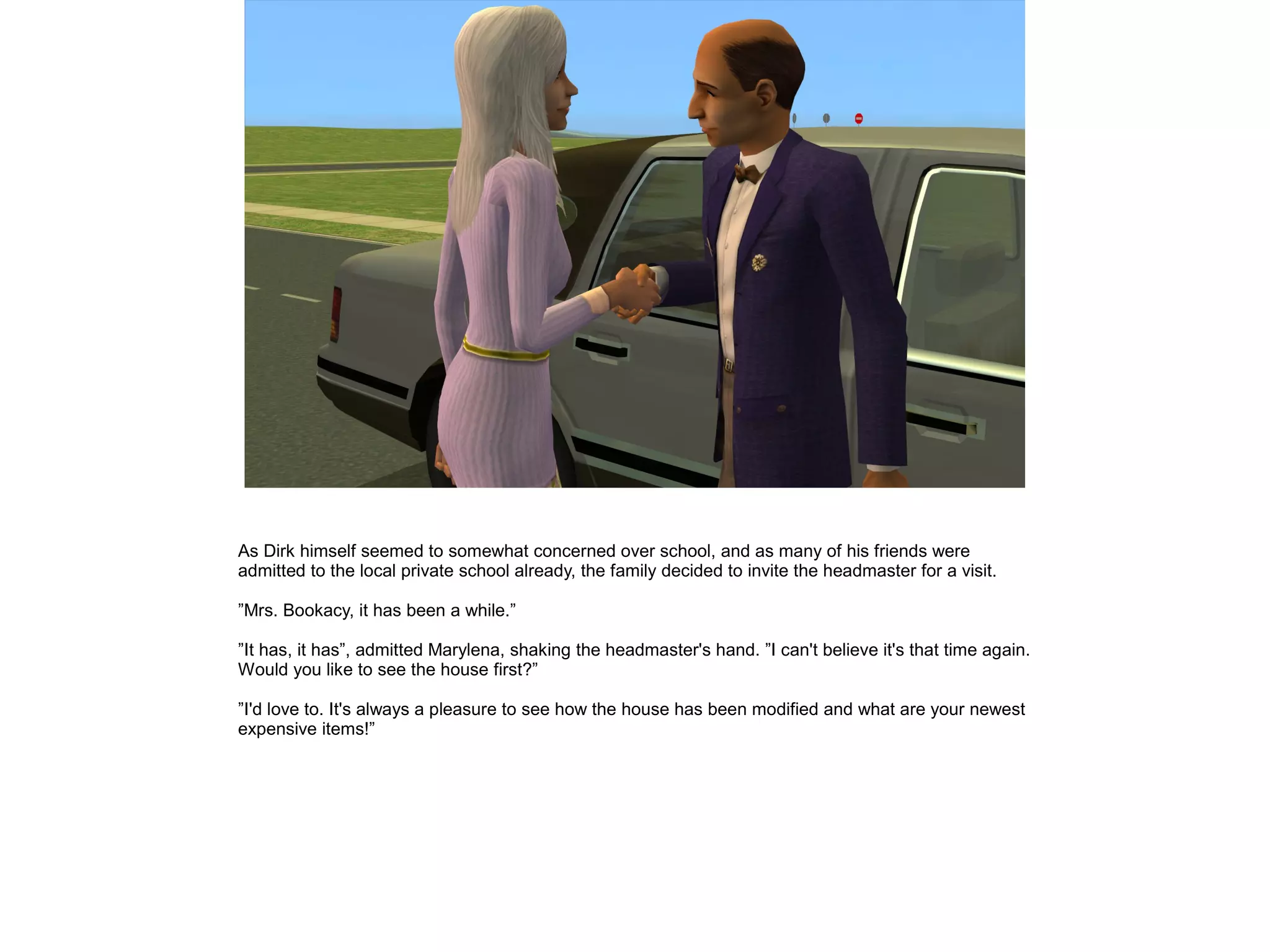As Dirk himself seemed to somewhat concerned over school, and as many of his friends were
admitted to the local private school already, the family decided to invite the headmaster for a visit.

”Mrs. Bookacy, it has been a while.”

”It has, it has”, admitted Marylena, shaking the headmaster's hand. ”I can't believe it's that time again.
Would you like to see the house first?”

”I'd love to. It's always a pleasure to see how the house has been modified and what are your newest
expensive items!”
 