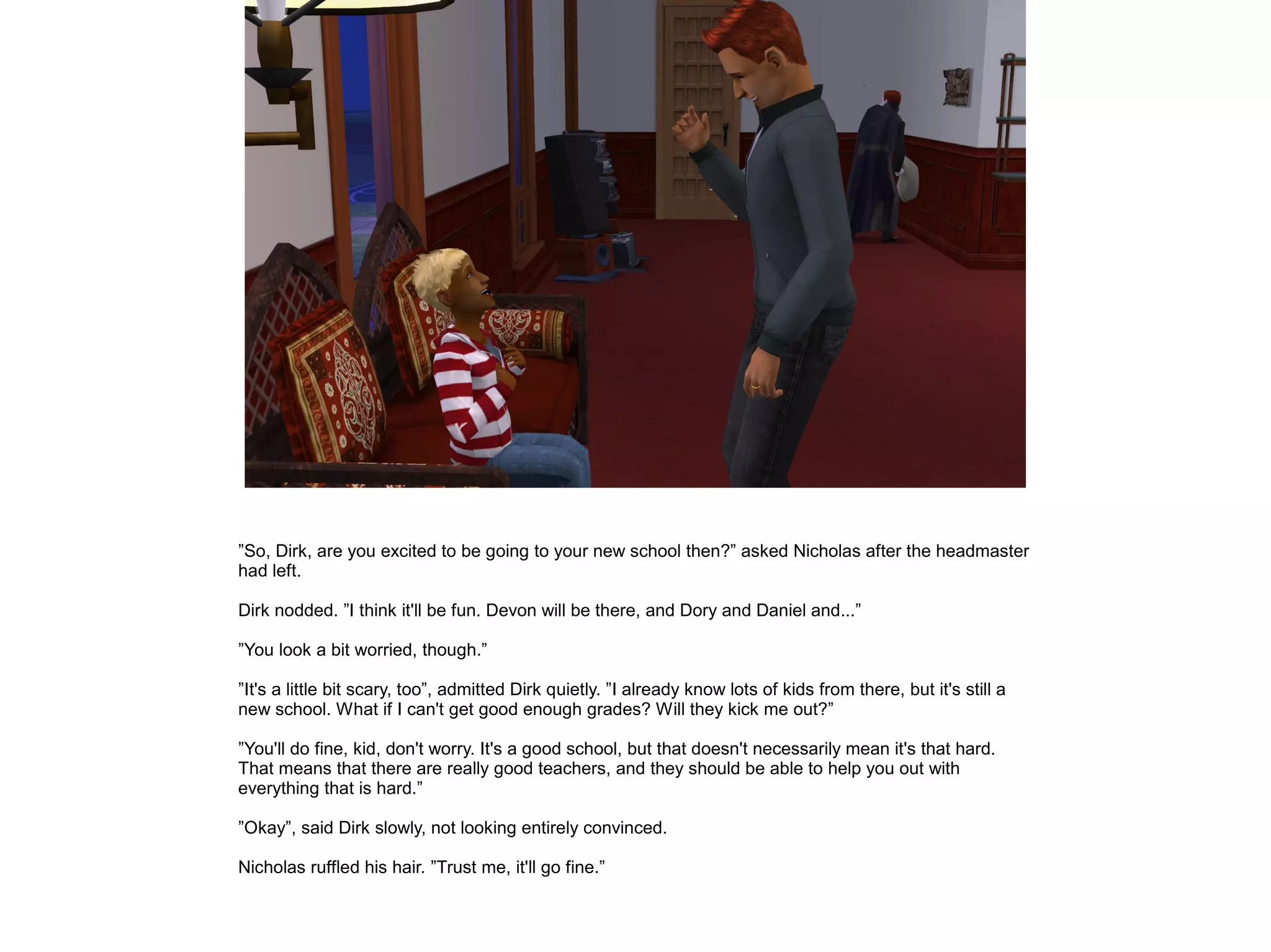 ”So, Dirk, are you excited to be going to your new school then?” asked Nicholas after the headmaster
had left.

Dirk nodded. ”I think it'll be fun. Devon will be there, and Dory and Daniel and...”

”You look a bit worried, though.”

”It's a little bit scary, too”, admitted Dirk quietly. ”I already know lots of kids from there, but it's still a
new school. What if I can't get good enough grades? Will they kick me out?”

”You'll do fine, kid, don't worry. It's a good school, but that doesn't necessarily mean it's that hard.
That means that there are really good teachers, and they should be able to help you out with
everything that is hard.”

”Okay”, said Dirk slowly, not looking entirely convinced.

Nicholas ruffled his hair. ”Trust me, it'll go fine.”
 