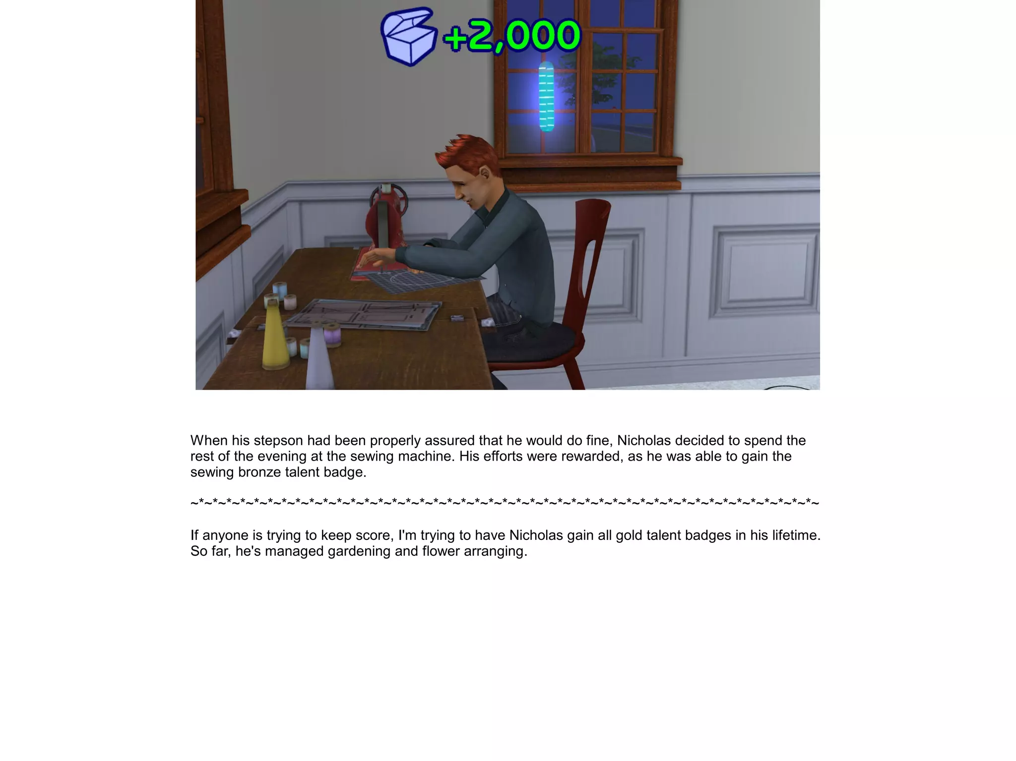 When his stepson had been properly assured that he would do fine, Nicholas decided to spend the
rest of the evening at the sewing machine. His efforts were rewarded, as he was able to gain the
sewing bronze talent badge.

~*~*~*~*~*~*~*~*~*~*~*~*~*~*~*~*~*~*~*~*~*~*~*~*~*~*~*~*~*~*~*~*~*~*~*~*~*~*~*~*~*~*~*~*~*~

If anyone is trying to keep score, I'm trying to have Nicholas gain all gold talent badges in his lifetime.
So far, he's managed gardening and flower arranging.
 