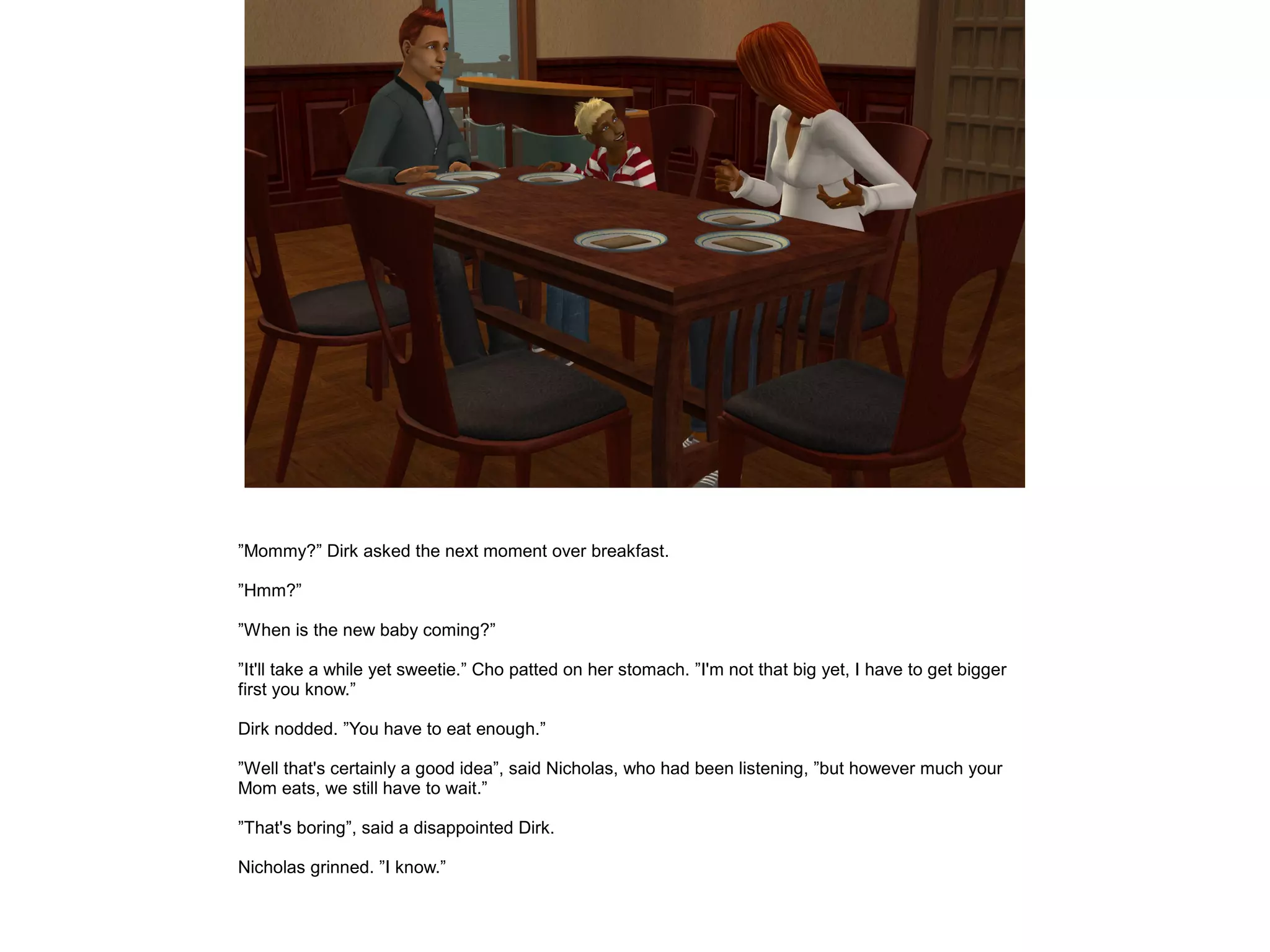 ”Mommy?” Dirk asked the next moment over breakfast.

”Hmm?”

”When is the new baby coming?”

”It'll take a while yet sweetie.” Cho patted on her stomach. ”I'm not that big yet, I have to get bigger
first you know.”

Dirk nodded. ”You have to eat enough.”

”Well that's certainly a good idea”, said Nicholas, who had been listening, ”but however much your
Mom eats, we still have to wait.”

”That's boring”, said a disappointed Dirk.

Nicholas grinned. ”I know.”
 
