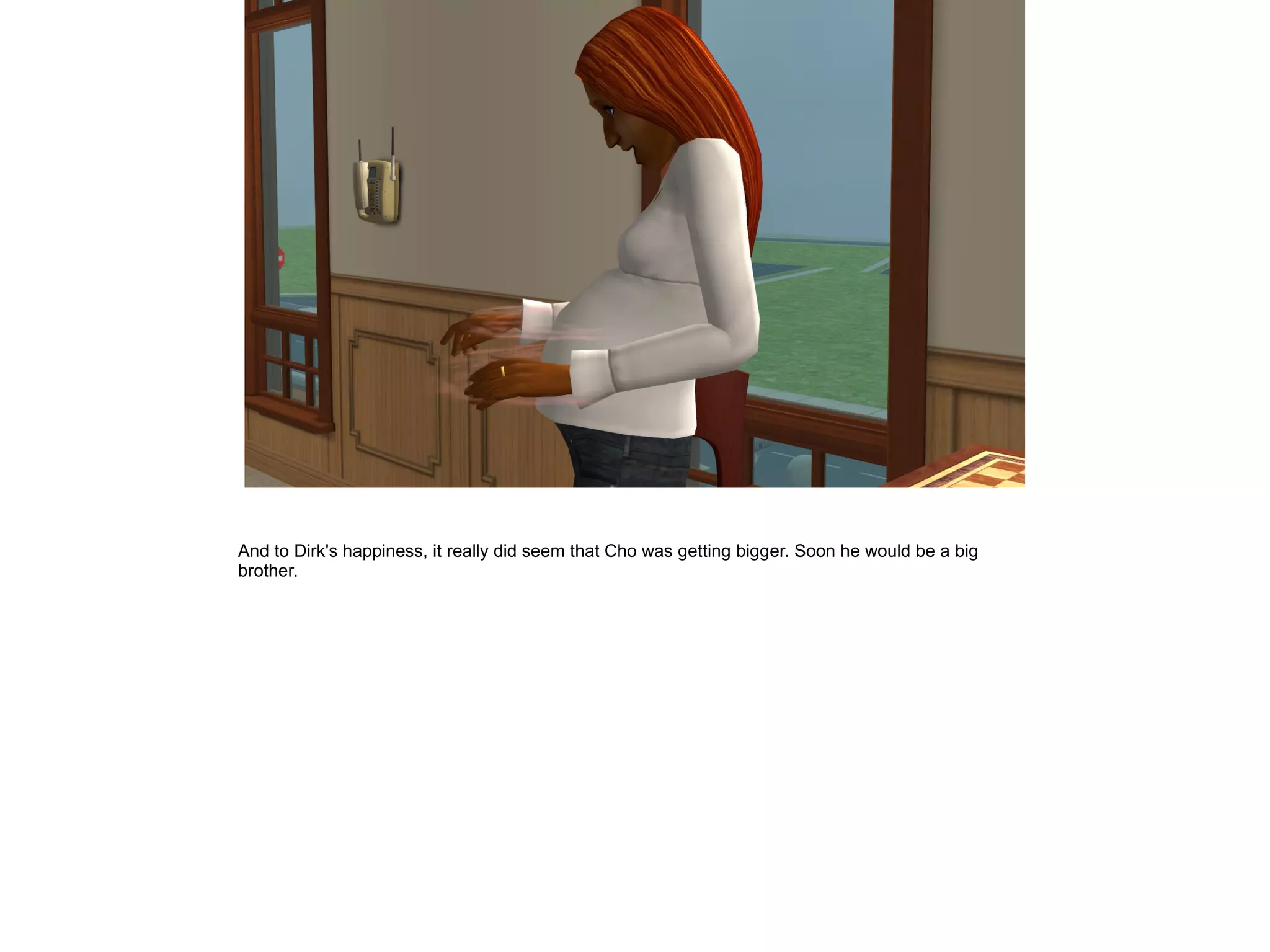 And to Dirk's happiness, it really did seem that Cho was getting bigger. Soon he would be a big
brother.
 