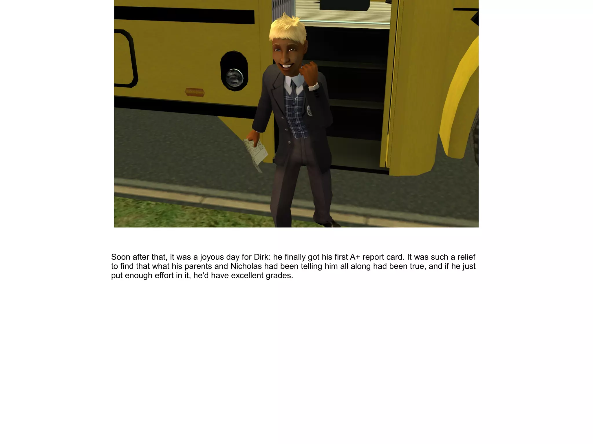 Soon after that, it was a joyous day for Dirk: he finally got his first A+ report card. It was such a relief
to find that what his parents and Nicholas had been telling him all along had been true, and if he just
put enough effort in it, he'd have excellent grades.
 