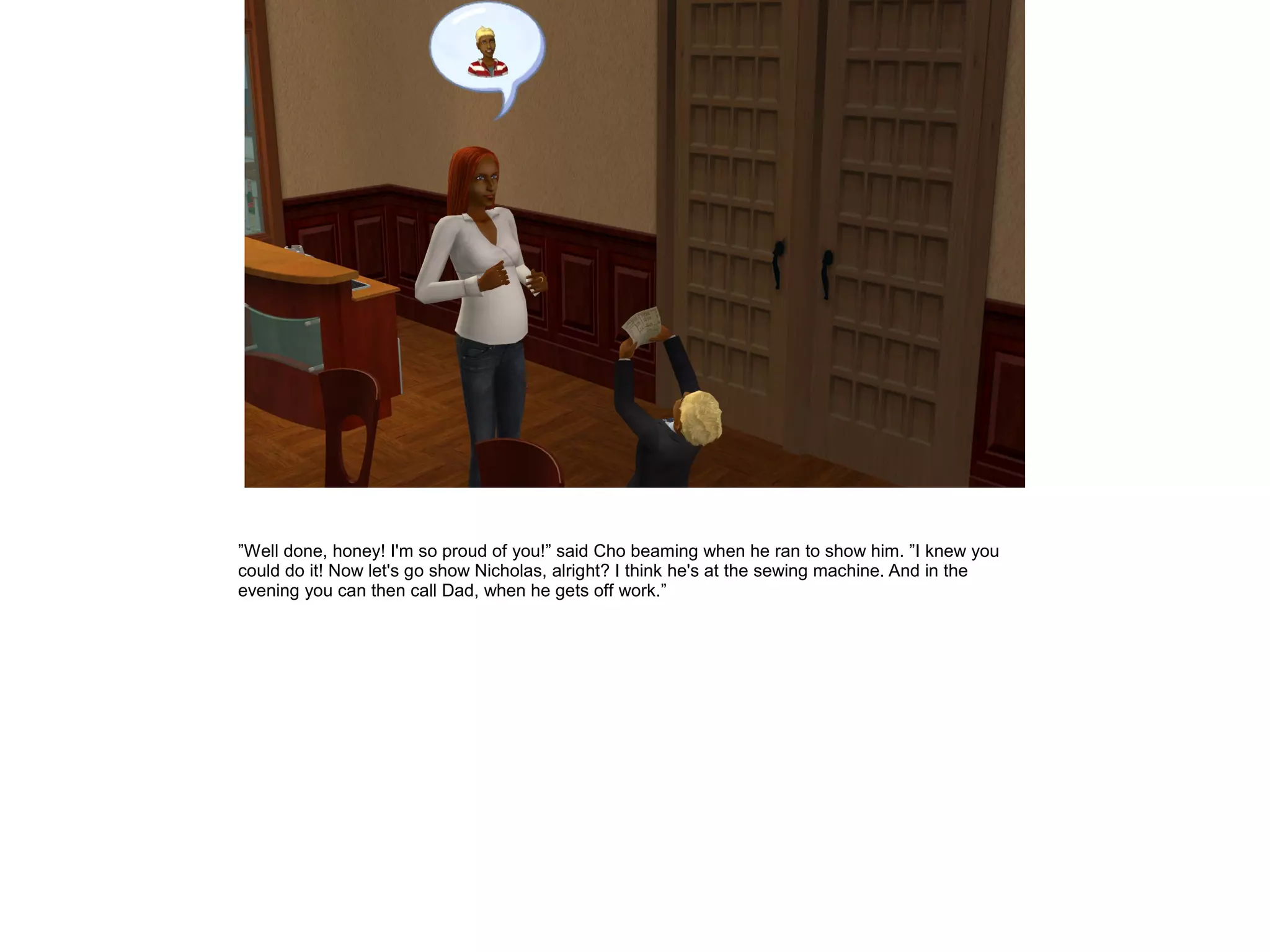 ”Well done, honey! I'm so proud of you!” said Cho beaming when he ran to show him. ”I knew you
could do it! Now let's go show Nicholas, alright? I think he's at the sewing machine. And in the
evening you can then call Dad, when he gets off work.”
 