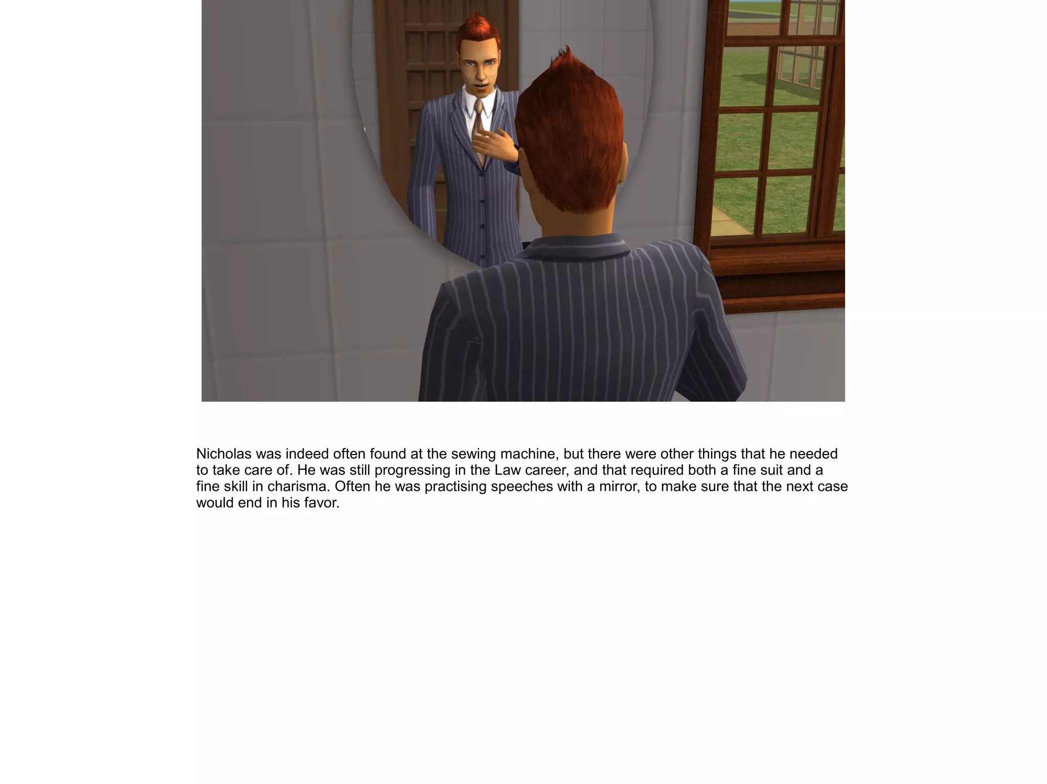 Nicholas was indeed often found at the sewing machine, but there were other things that he needed
to take care of. He was still progressing in the Law career, and that required both a fine suit and a
fine skill in charisma. Often he was practising speeches with a mirror, to make sure that the next case
would end in his favor.
 