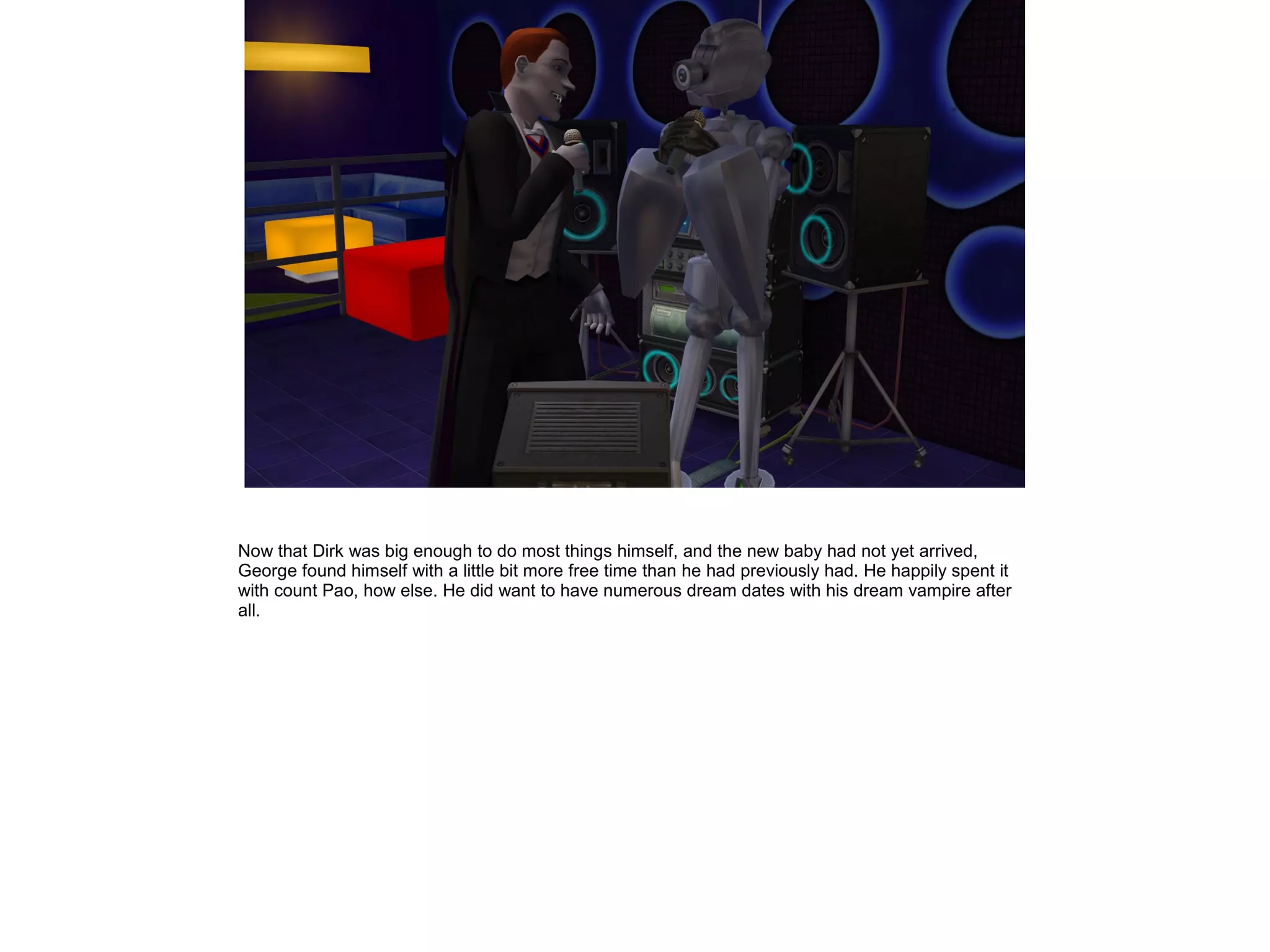 Now that Dirk was big enough to do most things himself, and the new baby had not yet arrived,
George found himself with a little bit more free time than he had previously had. He happily spent it
with count Pao, how else. He did want to have numerous dream dates with his dream vampire after
all.
 