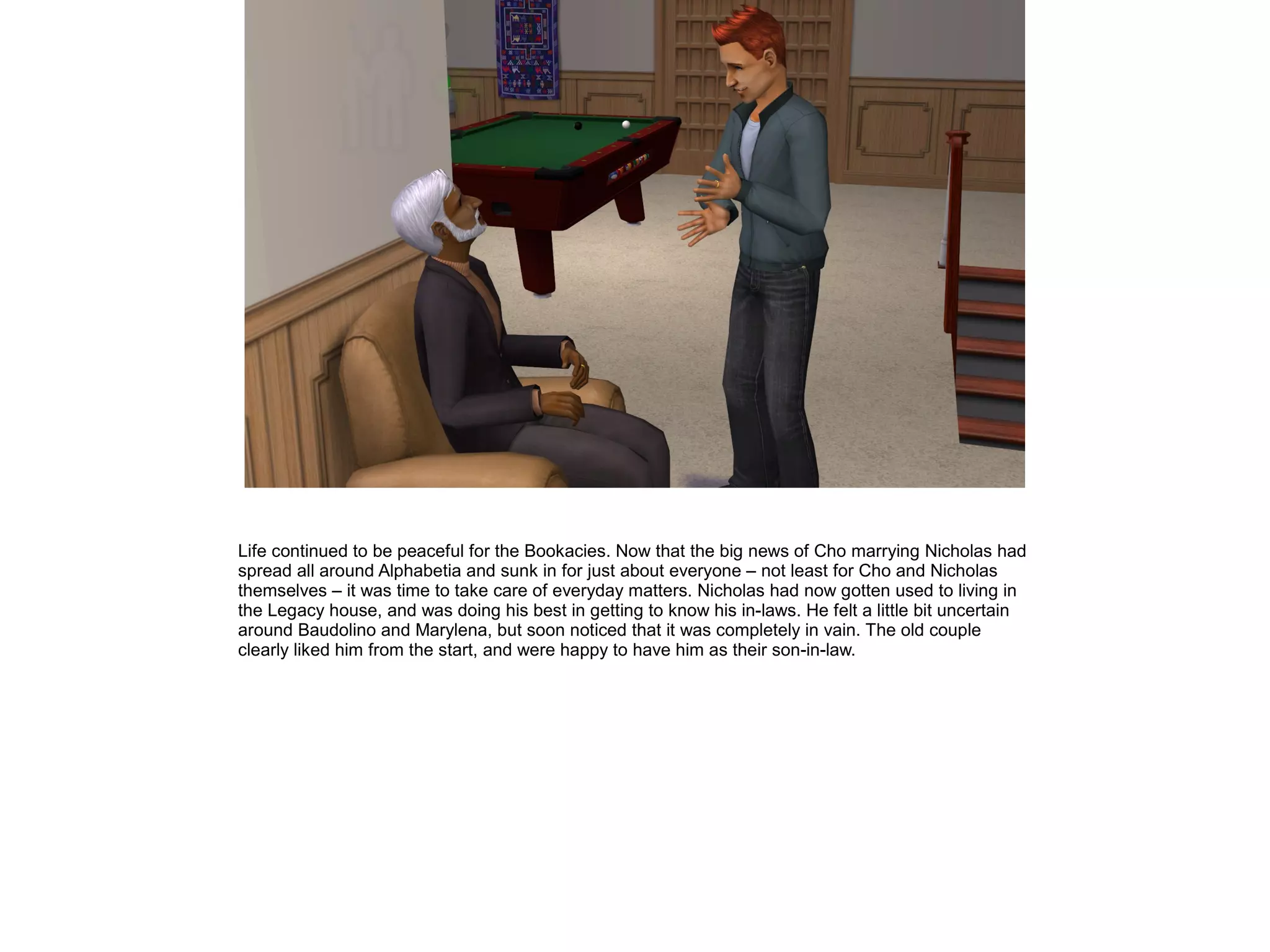 Life continued to be peaceful for the Bookacies. Now that the big news of Cho marrying Nicholas had
spread all around Alphabetia and sunk in for just about everyone – not least for Cho and Nicholas
themselves – it was time to take care of everyday matters. Nicholas had now gotten used to living in
the Legacy house, and was doing his best in getting to know his in-laws. He felt a little bit uncertain
around Baudolino and Marylena, but soon noticed that it was completely in vain. The old couple
clearly liked him from the start, and were happy to have him as their son-in-law.
 
