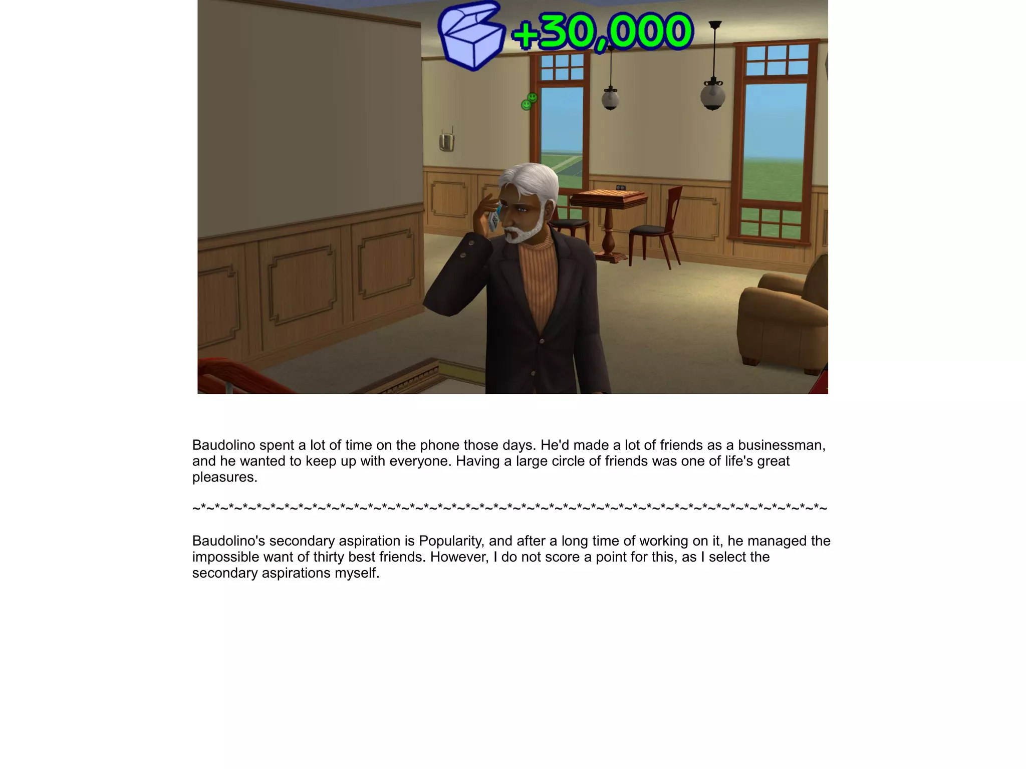 Baudolino spent a lot of time on the phone those days. He'd made a lot of friends as a businessman,
and he wanted to keep up with everyone. Having a large circle of friends was one of life's great
pleasures.

~*~*~*~*~*~*~*~*~*~*~*~*~*~*~*~*~*~*~*~*~*~*~*~*~*~*~*~*~*~*~*~*~*~*~*~*~*~*~*~*~*~*~*~*~*~

Baudolino's secondary aspiration is Popularity, and after a long time of working on it, he managed the
impossible want of thirty best friends. However, I do not score a point for this, as I select the
secondary aspirations myself.
 