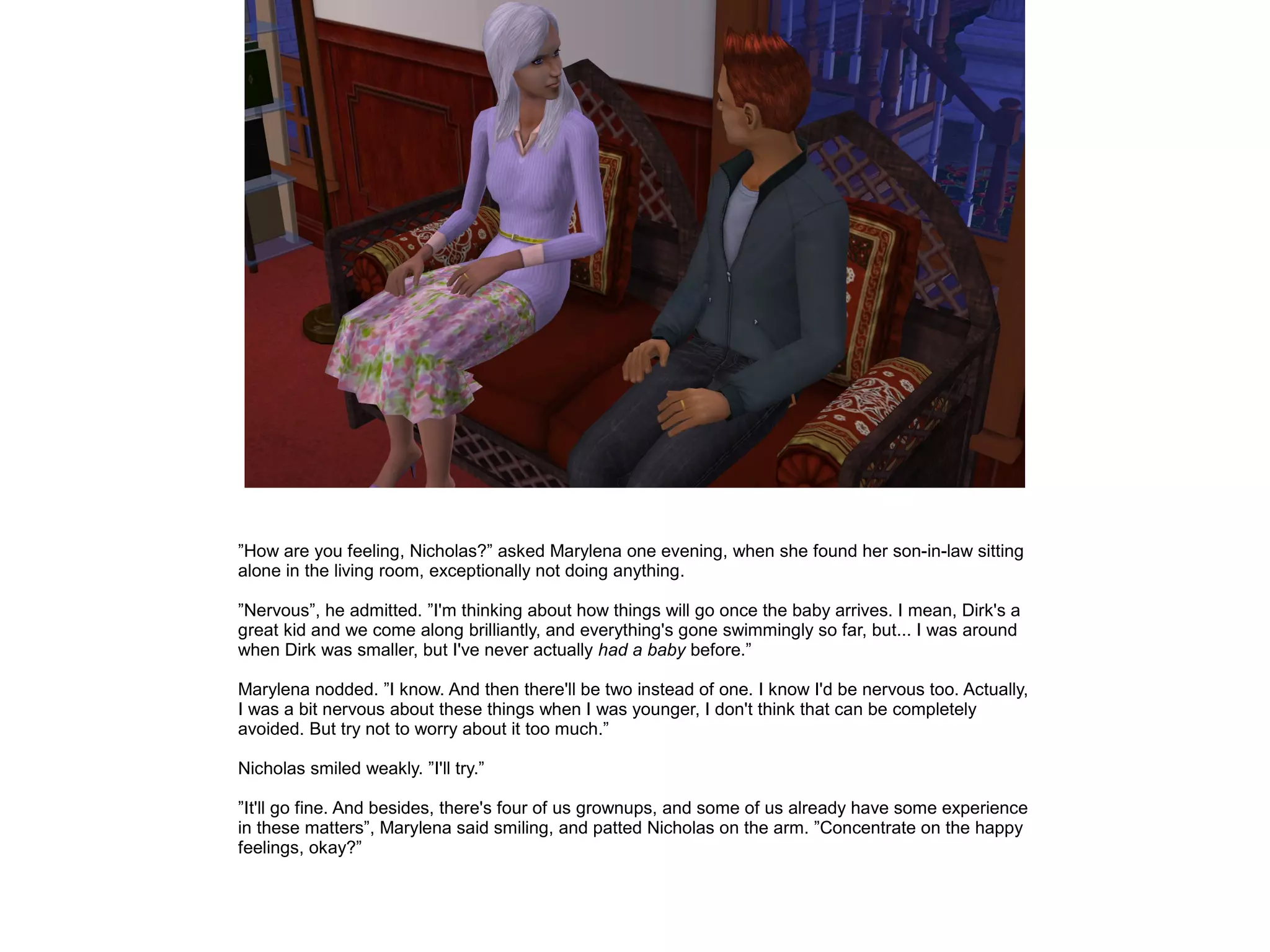 ”How are you feeling, Nicholas?” asked Marylena one evening, when she found her son-in-law sitting
alone in the living room, exceptionally not doing anything.

”Nervous”, he admitted. ”I'm thinking about how things will go once the baby arrives. I mean, Dirk's a
great kid and we come along brilliantly, and everything's gone swimmingly so far, but... I was around
when Dirk was smaller, but I've never actually had a baby before.”

Marylena nodded. ”I know. And then there'll be two instead of one. I know I'd be nervous too. Actually,
I was a bit nervous about these things when I was younger, I don't think that can be completely
avoided. But try not to worry about it too much.”

Nicholas smiled weakly. ”I'll try.”

”It'll go fine. And besides, there's four of us grownups, and some of us already have some experience
in these matters”, Marylena said smiling, and patted Nicholas on the arm. ”Concentrate on the happy
feelings, okay?”
 