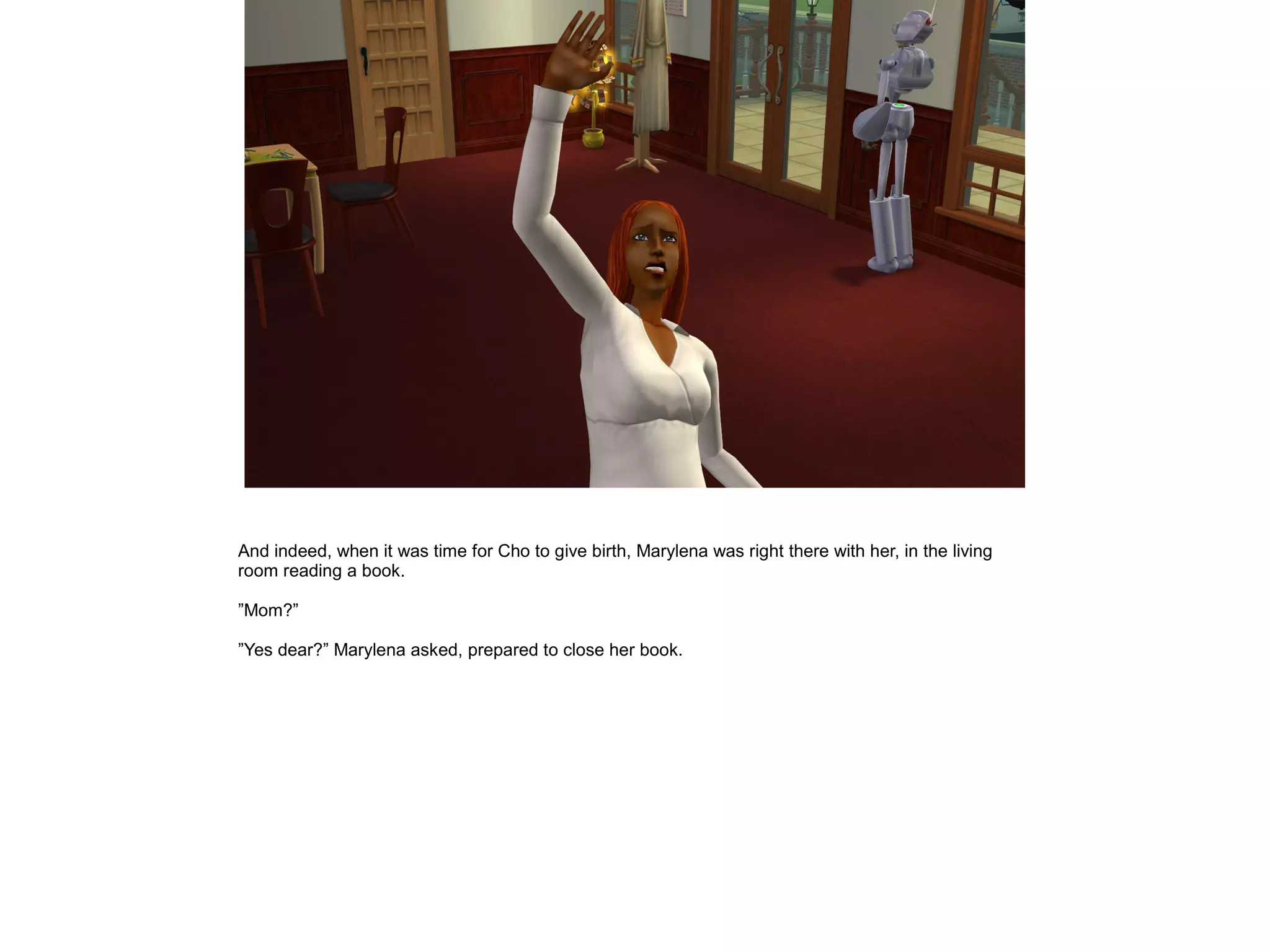 And indeed, when it was time for Cho to give birth, Marylena was right there with her, in the living
room reading a book.

”Mom?”

”Yes dear?” Marylena asked, prepared to close her book.
 