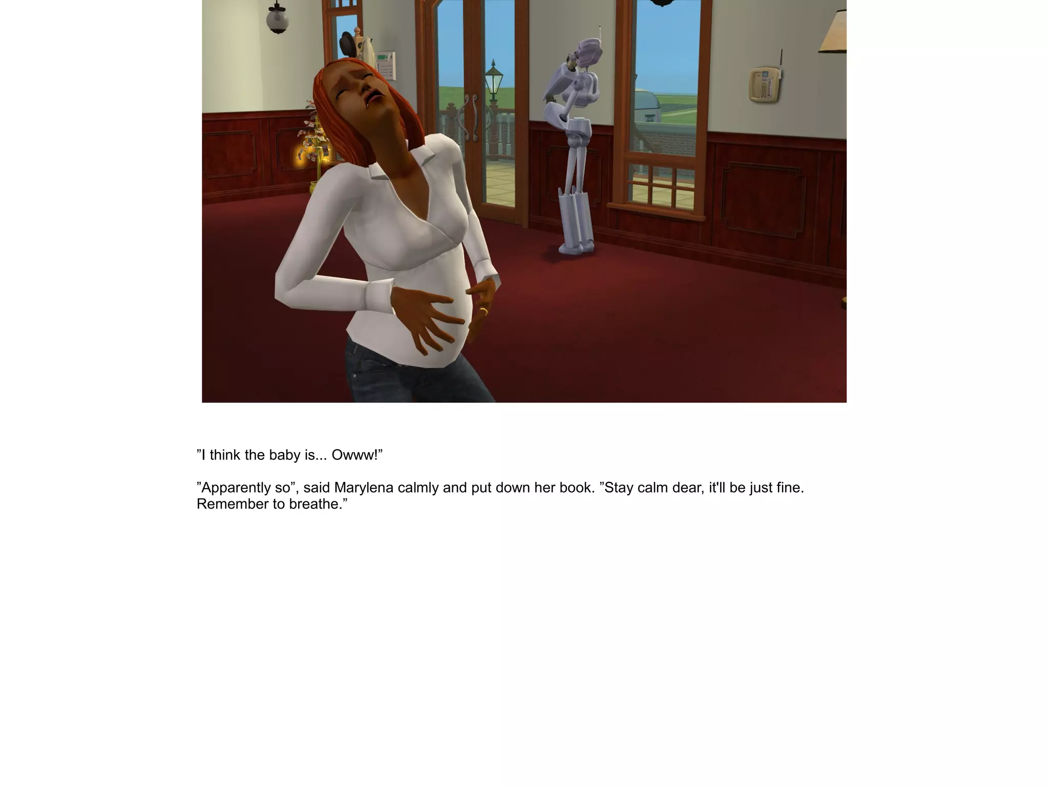 ”I think the baby is... Owww!”

”Apparently so”, said Marylena calmly and put down her book. ”Stay calm dear, it'll be just fine.
Remember to breathe.”
 