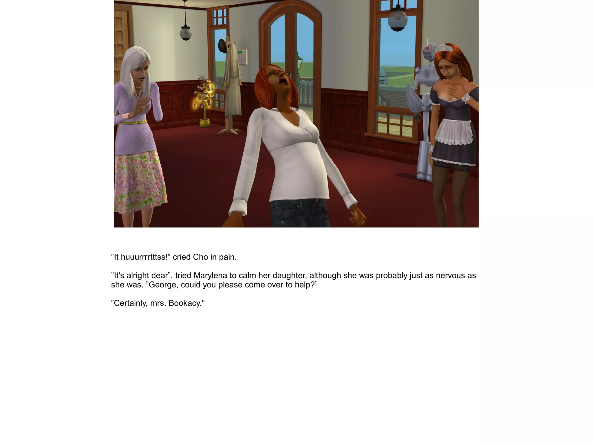 ”It huuurrrrtttss!” cried Cho in pain.

”It's alright dear”, tried Marylena to calm her daughter, although she was probably just as nervous as
she was. ”George, could you please come over to help?”

”Certainly, mrs. Bookacy.”
 